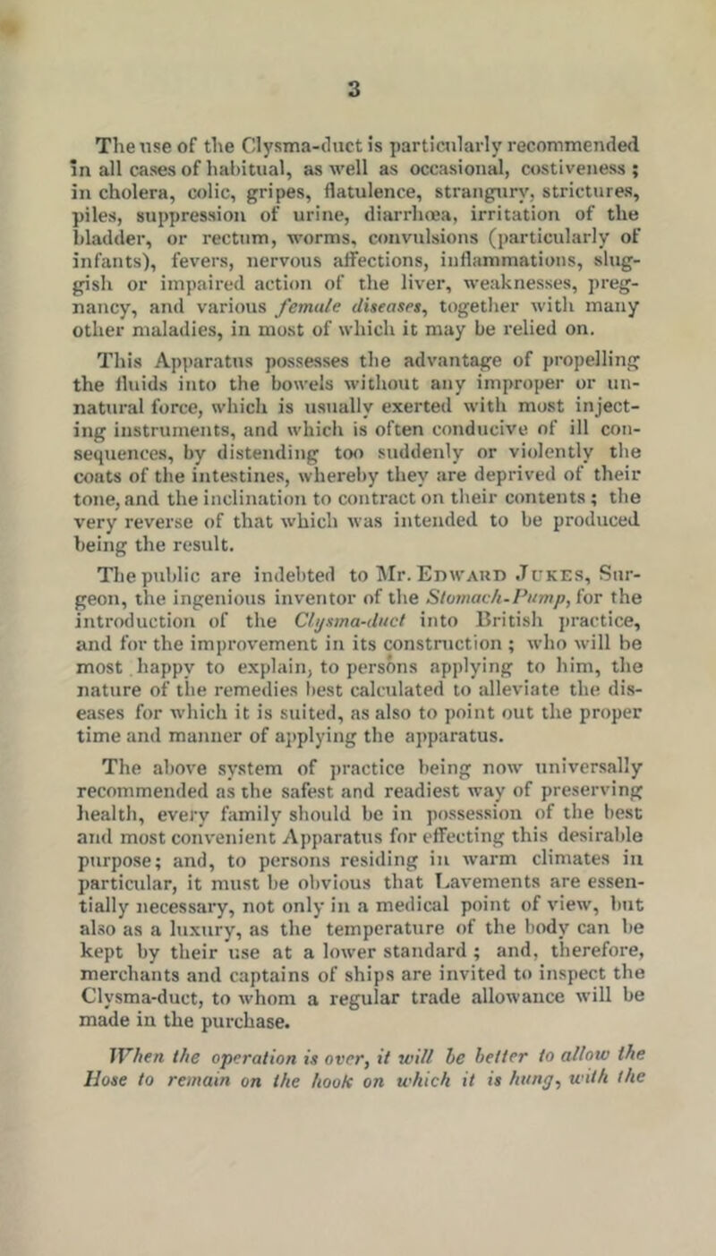 The use of the Clysma-chict is particularly recommended In all cases of habitual, as well as occasional, costiveness; in cholera, colic, gripes, flatulence, strangury, strictures, piles, suppression of urine, diarrhrea, irritation of the bladder, or rectum, worms, convulsions (particularly of infants), fevers, nervous alfections, inflammations, slug- gish or impaired action of the liver, weaknesses, preg- nancy, and various female diseases, together with many other maladies, in most of which it may be relied on. This Apparatus po.sse.sses the advantage of propelling the fluids into the bowels without any improper or un- natural force, which is usually exerted with most inject- ing instruments, and which is often conducive of ill con- sequences, by distending too suddenly or violently the coats of the intestines, whereby they are deprived of their tone, and the inclination to contract on their contents; the very reverse of that which was intended to be produced being the result. The public are indebted to Mr. Edward Jukes, Sur- geon, the ingenious inventor of the Slomaeh-Pump, for the introduction of the Cli/sina-dact into British practice, and for the improvement in its construction ; who will he most happy to explain, to persons applying to him, the nature of the remedies best calculated to alleviate the dis- eases for which it is suited, as also to point out the proper time and manner of applying the apparatus. The above system of practice being now universally recommended as the safest and readiest way of preserving liealth, every family should be in possession of the best and most conv'enient Apparatus for effecting this desirable purpose; and, to persons residing in warm climates in particular, it must be obvious that T..avements are essen- tially necessary, not only in a medictil point of view, but ahso as a luxury, as the temperature of the body can be kept by their use at a lower standard ; and, therefore, merchants and captains of ships are invited to inspect the Clysma-duct, to whom a regular trade allowance will be made in the purchase. IVhen the operation is over, it will be belter to allow the Hose to remain on the hook on which it is hung, with the