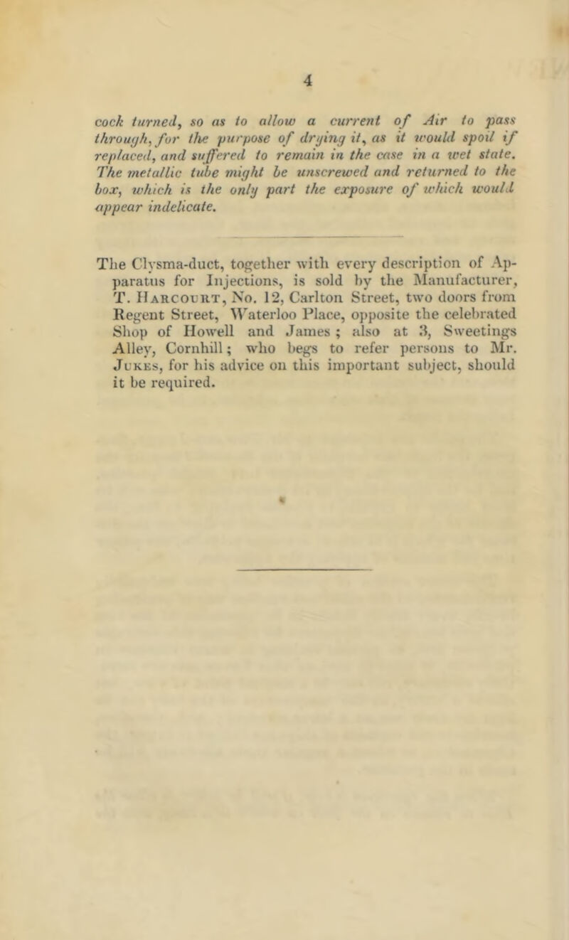 cock turned, so as to allow a current of Air to pass through, for the purpose of drying it, as it tcould spoil if replaced, and suffered to remain in the case in a wet state. The metallic tube might he unscrewed and returned to the box, which is the only part the exposure of which would appear indelicate. The Clysma-duct, together with every description of Ap- paratus for Injections, is sold by the Manufacturer, T. Harcoxjut, No. 12, Carlton Street, two doors from Regent Street, M’^aterloo Place, opposite the celebrated Shop of Ilow'ell and James ; also at S'veetings Alley, Conihill; who begs to refer persons to Mr. Jukes, for his advice on this important subject, should it be required. «