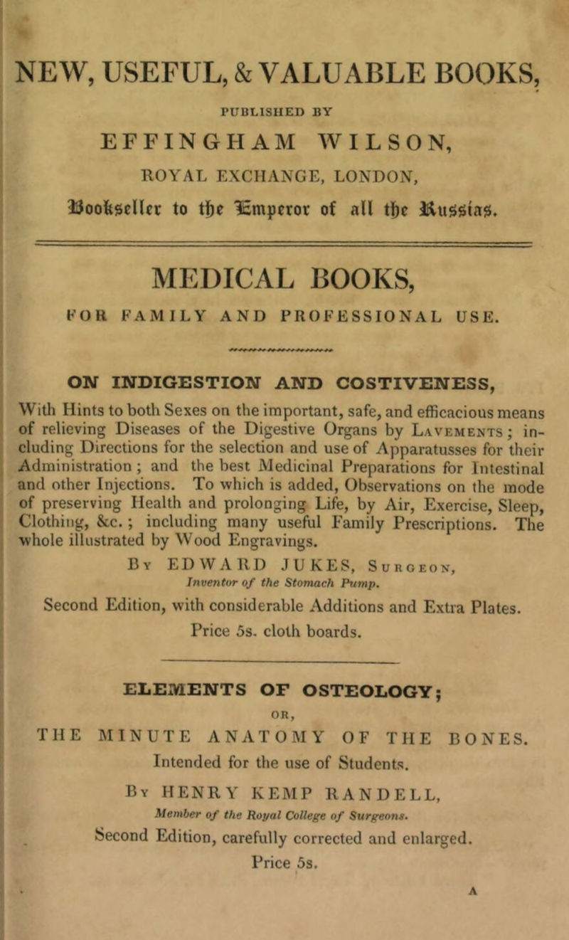 NEW, USEFUL, & VALUABLE BOOKS, PUBLISHED BY EFFINGHAM WILSON, ROYAL EXCHANGE, LONDON, UoDfescllct to tf)e 'Smpcror of all tl^c IJluggla^. MEDICAL BOOKS, FOR FAMILY AND PROFESSIONAL USE. ON INDIGESTION AND COSTIVENESS, With Hints to both Sexes on the important, safe, and efficacious means of relieving Diseases of the Digestive Organs by Lavements ; in- cluding Directions for the selection and use of Apparatusses for their Administration; and the best Medicinal Preparations for Intestinal and other Injections. To which is added. Observations on the mode of preserving Health and prolonging Life, by Air, Exercise, Sleep, Clothing, &c.; including many useful Family Prescriptions. The whole illustrated by Wood Engravings. By EDWARD JUKES, Surgeon, Inventor of the Stomach Pump. Second Edition, with considerable Additions and Extra Plates. Price 5s. cloth boards. ELEIVIENTS OF OSTEOLOGY; OR, THE MINUTE ANATOMY OF THE BONES. Intended for the use of Students. By HENRY KEMP RANDELL, Member of the Ropal College of Surgeons. Second Edition, carefully corrected and enlarged. Price 5s. A