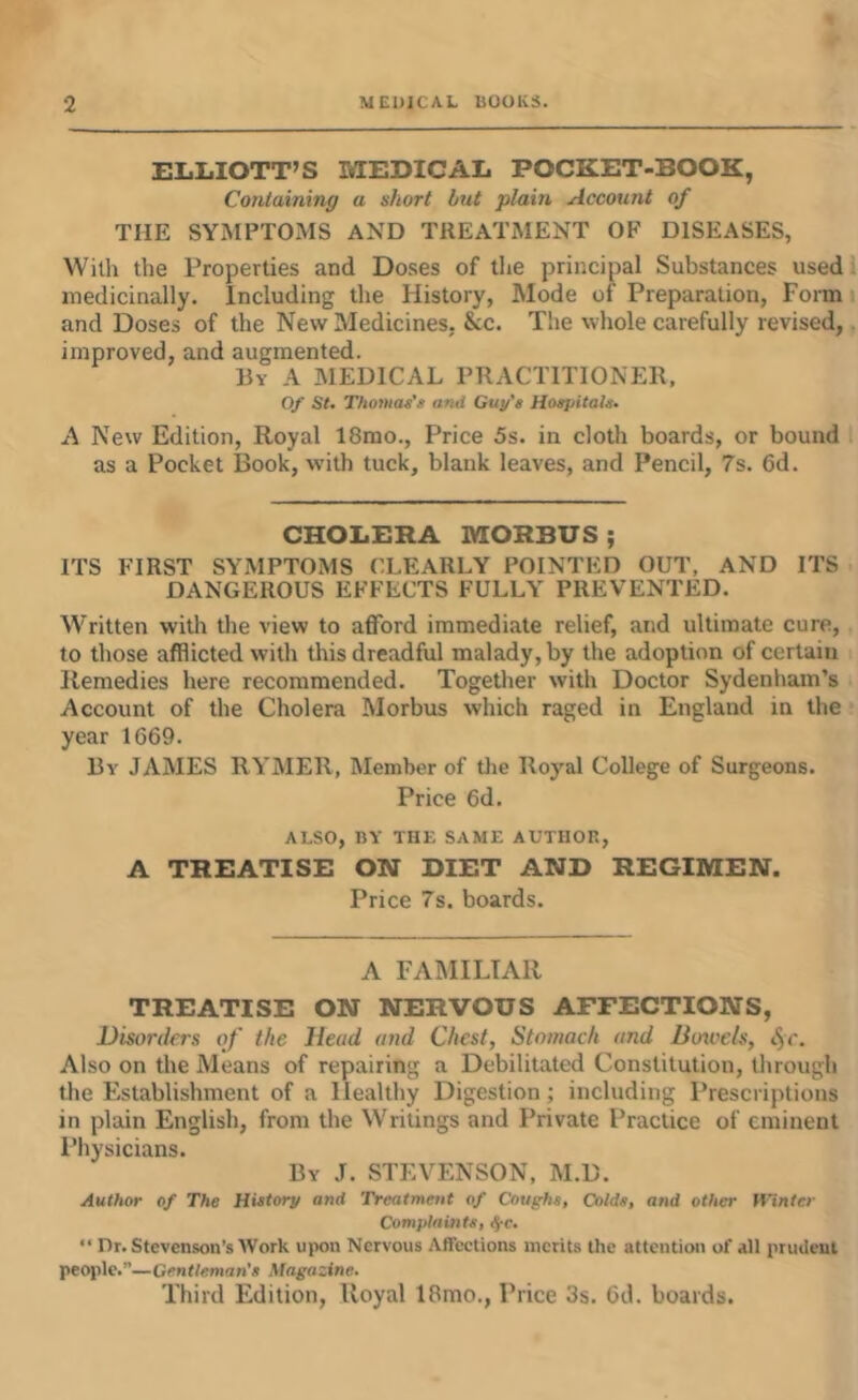 ELLIOTT’S MEDICAL POCKET-BOOK, Containing a short but plain Account of THE SYMPTOMS AND TREATMENT OF DISEASES, With the Properties and Doses of the principal Substances used! medicinally. Including the History, Mode of Preparation, Form i and Doses of the New Medicines, &c. The whole carefully revised,. improved, and augmented. By a medical PRACTITIONER, Of St. Thomas’s ami Guy’s Hospitals. A New Edition, Royal 18mo., Price 5s. in cloth boards, or bound as a Pocket Book, with tuck, blank leaves, and Pencil, 7s. 6d. CHOLERA MORBUS; ITS FIRST SYMPTOMS CLEARLY POINTED OUT, AND ITS DANGEROUS EFFECTS FULLY PREVENTED. Written with the view to afford immediate relief, and ultimate cure,, to those afflicted with this dreadful malady, by the adoption of certain i Remedies here recommended. Together with Doctor Sydenham’s Account of the Cholera Morbus which raged in England in the year 1669. By JAMES RYMER, Member of the Royal College of Surgeons. Price 6d. ALSO, BY THE SAME AUTHOR, A TREATISE ON DIET AND REGIMEN. Price 7s. boards. A FAMILIAR TREATISE ON NERVOUS AFFECTIONS, Disorders of the Head and Chest, Stomach and Boioels, <5r. Also on the Means of repairing a Debilitated Constitution, through the Establishment of a Healthy Digestion; including Prescriptions in plain English, from the Writings and Private Practice of eminent Physicians. By J. STEVENSON, M.D. Author of The History and Treatmetit of Coughs, Colds, and other fi'inter Complaints, ^c. “ nr. Stevenson’s Work upon Nervous AfTeetions merits the attention of all prudent people.”—Gentleman’s Magazine. Third Edition, Royal 18mo., Price 3s. 6d. boards.