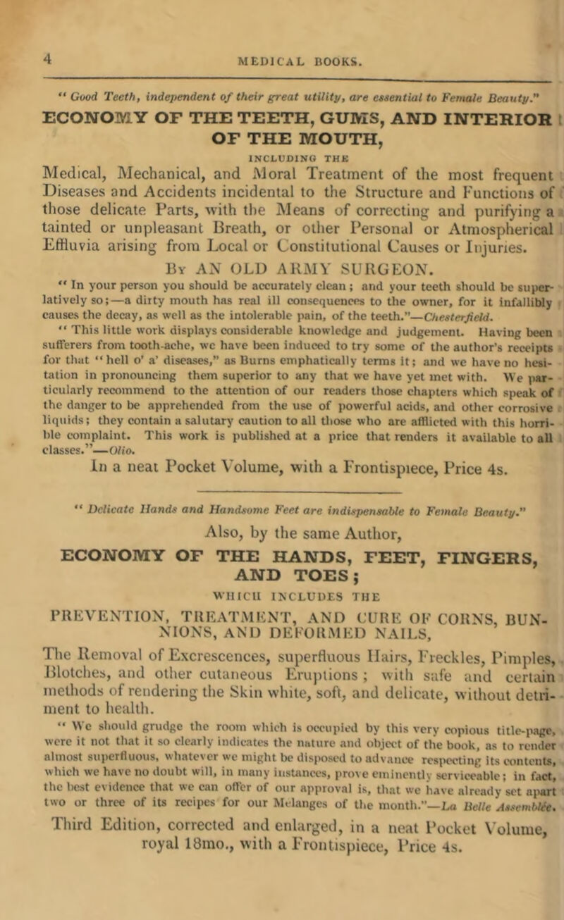 “ Good Teeth, independent of their great utility, are essential to Female Beauty.” ECONOMY OF THE TEETH, GUMS, AND INTERIOR t OF THE MOUTH, INCLUDING THK Medical, Mechanical, and Moral Treatment of the most frequent Diseases and Accidents incidental to the Structure and Functions of those delicate Parts, with tlie Means of correcting and purifying a tainted or unpleasant Breath, or other Personal or Atmospherical Effluvia arising from Local or Constitutional Causes or Injuries. By an old army SURGEON. “ In your person you should be accurately clean; and your teeth should be super- latively so;—a dirty mouth has real ill consequences to the owner, for it infalliUy causes the decay, as well as the intolerable pain, of the teeth.”—Chesterfield. “ This little work displays considerable knowledge and judgement. Having been sufferers from tooth-ache, wc have been induced to try some of tlie author’s receipts for that “ hell o’ a’ diseases,” as Burns emphatically terms it; and we have no hesi- tation in pronouncing them superior to any that we have yet met with. We par- ticularly recommend to the attention of our readers those chapters which speak of the danger to be apprehended from the use of powerful acids, and other corrosive liquids; they contain a salutary caution to all tliose who are afflicted with this horri- ble complaint. This work is published at a price that renders it available to all classes.”—Olio. Ill a neat Pocket Volume, with a Frontispiece, Price 4s. “ Delicate Hands and Handsome Feet are indispensable to Female Beauty. Also, by the same Author, ECONOMY OF THE HANDS, FEET, FINGERS, AND TOES; WHICH INCLUDES THE PREVENTION. TREATMENT, AND CURE OF CORNS, BUN- NIONS, AND DEFORMED NAILS, Tlie Removal of Excrescences, superfluous Hairs, Freckles, Pimples, Blotches, and other cutaneous Erujnions ; with safe and certain methods of rendering the Skin white, soft, and delicate, without detri- ment to health.  Wc should grudge the room which is occupied by this very copious title-page, were it not that it so clearly indicates the nature and object of the book, as to render almost superfluous, whatever wc might be disimscd to advance respecting Its contenU, which we have no doubt will, in many instances, prove eminently serviceable; in fact, the licst evidence that we can offer of our approval is, that we have already set ni>art two or three of its recipes for our Melanges of the month.”—Lo Belle AssembUe. Third Edition, corrected and enlarged, in a neat Pocket X’olume, royal 18mo., with a Frontispiece, Price 4s.