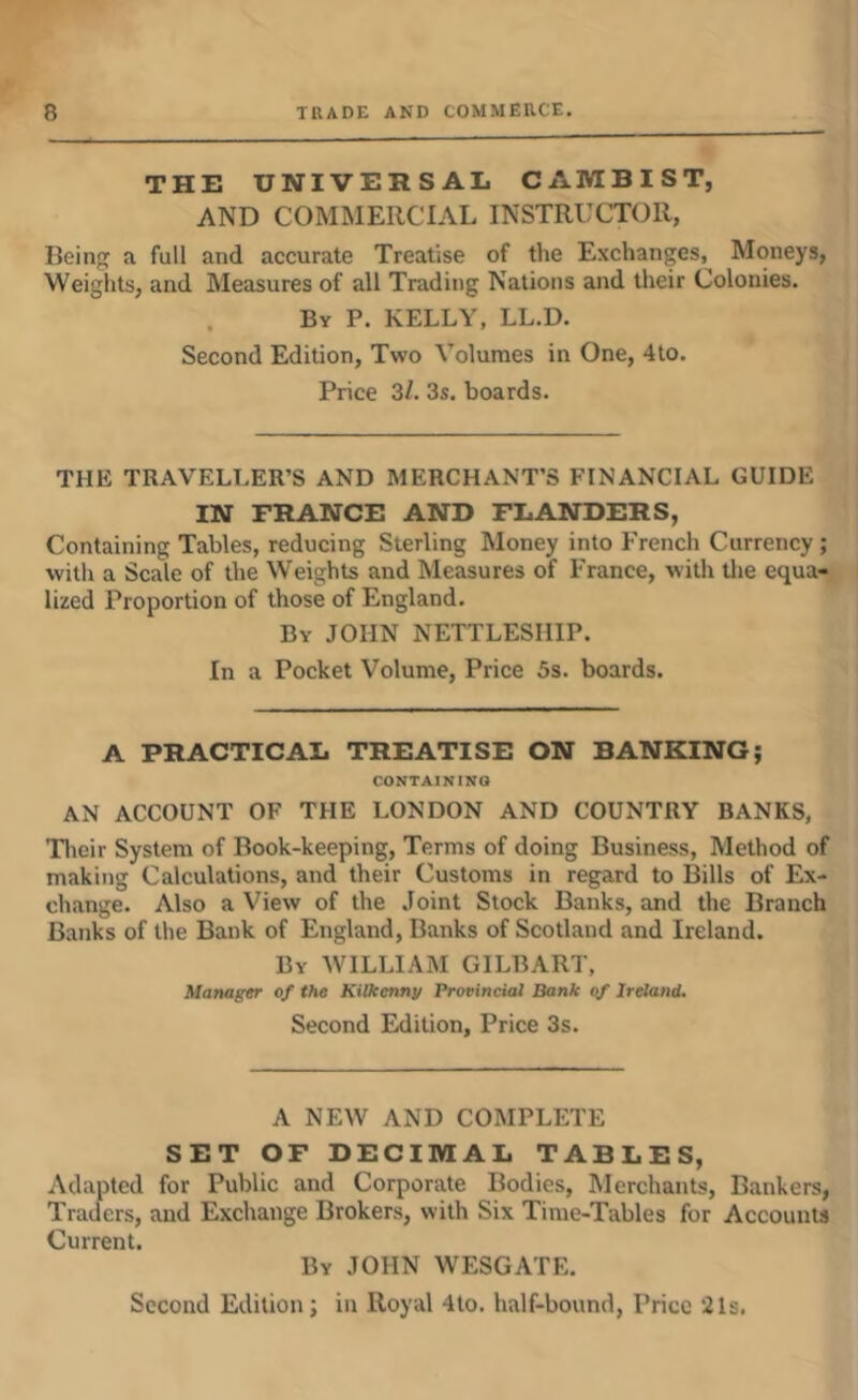 THE UNIVERSAL CAMBIST, AND COMMERCIAL INSTRUCTOR, Beiti a full and accurate Treatise of the Exchanges, Moneys, Weights, and Measures of all Trading Nations and their Colonies. By P. kelly, LL.D. Second Edition, Two Volumes in One, 4to. Price 3/. 3s. boards. THE TRAVELLER’S AND MERCHANT’S FINANCIAL GUIDE IN FRANCE AND FLANDERS, Containing Tables, reducing Sterling Money into French Currency; with a Scale of the Weights and Measures of France, with the equa- lized Proportion of those of England. By JOHN NETTLESHIP. In a Pocket Volume, Price 5s. boards. A PRACTICAL TREATISE ON BANKING; CONTAINING AN ACCOUNT OF THE LONDON AND COUNTRY BANKS, Tlicir System of Book-keeping, Terms of doing Business, Method of making Calculations, and their Customs in regard to Bills of Ex- change. Also a View of the Joint Stock Banks, and the Branch Banks of the Bank of England, Banks of Scotland and Ireland. By william GILBART, Manager of the Kilkenny Provincial Bank of Ireland, Second Edition, Price 3s. A NEW AND COMPLETE SET OF DECIMAL TABLES, Adapted for Public and Corporate Bodies, Merchants, Bankers, Traders, and Exchange Brokers, with Six Time-Tables for Accounts Current. By JOHN WESGATE. Second Edition; in Royal 4to. half-bound. Price 21s.