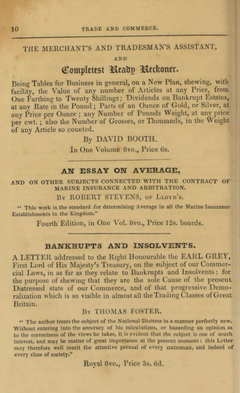 THE MERCHANT’S AND TRADESMAN’S ASSISTANT, AND (Compiftcst Hftfeonrr. Being Tables for Business in general, on a New Plan, shewing, with facility, the Value of any number of Articles at any Price, from One Farthing to Twenty Shillings; Dividends on Bankrupt Estates, at any Rate in the Pound; Parts of an Ounce of Gold, or Silver, at any Price per Ounce ; any Number of Pounds Weight, at any price per cwt. ; also the Number of Grosses, or Tliousands, in the Weight of any Article so counted. By DAVID BOOTH. In One Volume 8vo., Price 6s. AN ESSAY ON AVERAGE, AND ON OTHER SUBJECTS CONNECTED WITH THE CONTRACT OF MARINE INSURANCE AND ARBITRATION. By ROBERT STEVENS, of Lloyd’s. “ This work is the standard for determining Average in all the Marine Insurance Establishments in the Kingdom.” Fourth Edition, in One Vol. 8vo., Price 12s. boards. BANKRUPTS AND INSOLVENTS. A LETTER addressed to the Right Honourable the EARL GREY, First Lord of His Majesty’s Treasury, on the subject of our Commer- cial Laws, in as far as they relate to Bankrupts and Insolvents: for the purpose of shewing that they are the sole Cause of the present Distressed state of our Ciominerce, and of that progressive Demo- ralization which is so visible in almost all the Trading Classes of Great Britain. By THOMAS FOSTER. “ The author treats the subject of the National Distress in a manner perfectly new. Without entering into the accuracy of Itis calculations, or hazarding an opinion as to the correctness of the views he takes, it is evident that the subject is one of much interest, and may be matter of great importance at the present moment: this Letter may therefore well merit the attentive perusal of every statesman, and indeed of every class of society.” Royal 8vo., Price 3s. Gd.