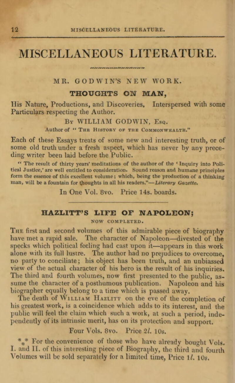 MISCELLANEOUS LITERATURE. MR. GODWIN’S NEW WORK. THOUGHTS ON MAN, His Nature, Productions, and Discoveries, Interspersed w^ilh some Particulars respecting the Author. By william GODWIN, Esq. Author of  Thk History of thk Commonwbaltm.” Each of these Essays treats of some nevF and interesting truth, or of some old truth under a fresh aspect, which has never by any prece- ding writer been laid before the Public. “ The result of thirty years’ meditations of the author of the * Inquiry into Poli- tical Justice,’ are well entitled to consideration. Sound reason and humane principles form the essence of this excellent volume; which, being the production of a thinking man, will be a fountain for thoughts in all his readers.”—Literary Gazette. In One Vol. 8vo. Price 14s. boards. HAZLITT’S LIFE OF NAPOI.EON; NOW COMPLETED. The first and second volumes of this admirable piece of biography have met a rapid sale. The character of Napoleon—divested of the specks which political feeling had cast upon it—appears in this work alone with its full lustre. ITie author had no prejudices to overcome, no party to conciliate; his object has been truth, and an unbiassed view of the actual character of his hero is the result of his inquiries. The third and fourth volumes, now first presented to the public, as- sume the character of a posthumous publication. Napoleon and his biographer equally belong to a time which is passed away. The death of William IIazlitt on the eve of the completion of his greatest work, is a coincidence which adds to its interest, and the jmblic will feel the claim which such a work, at such a period, inde- pendently of its intrinsic merit, has on its protection and support. Four V’^ols. 8vo. Price 2l. 10s. *** For the convenience of those who have already bought Vols. 1. and II. of this interesting piece of Biography, the third and fourth \’olumcs will be sold separately for a limited time, Price 1/. 10s.