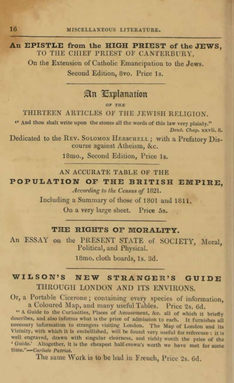 An EPISTLE from the HIGH PRIEST of the JEWS, TO THE CHIEF PRIEST OF CANTERBURY, On the Extension of Catholic Emancipation to the Jews. Second Edition, 8vo. Price Is. 15.xpIanat(on OP THE THIRTEEN ARTICLES OF THE .JEWISH RELIGION. “ And thou shall write upon the stones all the words of this law very plainly.” Deut. Chap, xxvii. 8. Dedicated to the Rev. Solomon IIerschell ; with a Prefatory Dis- course against Atheism, &c. 18mo., Second Edition, Price Is. AN ACCURATE TABLE OF THE POPULATION OF THE BRITISH EMPIRE, According to the Census of 1821. Including a Summary of those of 1801 and 1811. On a very large sheet. Price 5s. THE RIGHTS OF MORALITY. An ESSAY on die PRESENT STATE of SOCIETY, Moral, Political, and Physical. 18mo. cloth boards, Is. 3d. WILSON’S NEW STRANGER’S GUIDE THROUGH LONDON AND ITS ENVIRONS. Or, a Portable Cicerone; containing every species of information, a Coloured Map, and many useful Tables. Price 2s. 6d. “ A Guide to the Curiosities, Places of Amusement, &c. all of which it briefly describes, and also informs what is the price of admission to each. It furnishes alt necessary information to strangers visiting l.ondon. The Map of London and iu Vicinity, with which it is embellished, will be found very useful for reference : it is well engraved, drawn with singular clearness, and richly worth the price of the ‘ Guide.’ Altogether, it is the cheapest half-crown's worth we have met for some time.”—Cnr/ia/e Patriot. The same Work is to be bad in French, Price 2s. 6d.