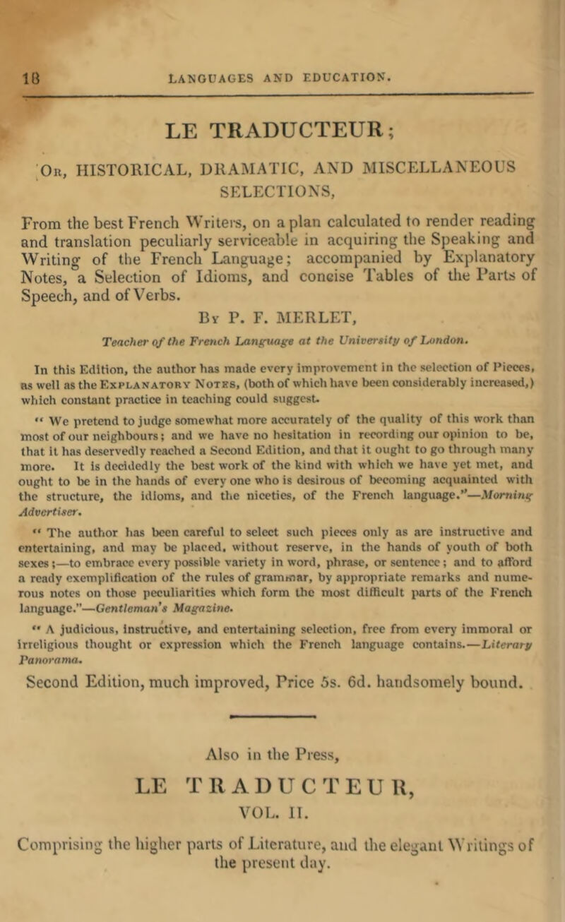 LE TRADUCTEUR; Or, historical, DRAMATIC, AND MISCELLANEOUS SELECTIONS, From the best French Writei-s, on apian calculated to render reading and translation peculiarly serviceable in acquiring the Speaking and Writing of the French Language; accompanied by Explanatory Notes, a Selection of Idioms, and concise Tables of the Parts of Speech, and of Verbs. By P. F. MERLET, Teacher of the French Language at the Univereity of Jjondon, In this Edition, the author has made every improvement in the selection of Pieces, as well as the Explanatory Notks, (both of which have been considerably increased,) which constant practice in teaching could suggest. We pretend to judge somewhat more accurately of the quality of this work than most of our neighbours; and we have no hesiution in recording our opinion to be, that it has deservedly reached a Second Edition, and that it ought to go through many more. It is decidedly the best work of the kind with which we have yet met, and ought to be in the hands of every one who is desirous of becoming acquaintevl with the structure, the idioms, and the niceties, of the French language.”—Morning Advertiser, “ The author has been careful to select such pieces only as are instructive and entertaining, and may be placed, without reserve, in the hands of youth of both sexes;—to embrace every possible variety in word, phrase, or sentence; and to afford a ready exemplification of the rules of grammar, by appropriate remarks and nume- rous notes on those peculiarities which form the most difiicult i»arts of the French language.—Gentleman’s Magazine. '• A judicious. Instructive, and entertaining selection, free from every immoral or irreligious thought or expression which the French language contains.—Literary Panorama. Second Edition, much improved. Price 5s. 6d. handsomely bound. Also in the Press, LE TRADUCTEUR, VOL. 11. Comprising the higher parts of Literature, and the elegant Writings of the present day.