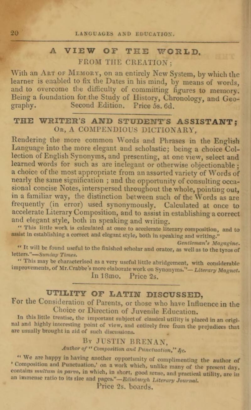 A VIEW OF THE WORLD, FROM THE CREATION; With an Aiit of Me.mouy, on an entirely New System, by which the learner is enabled to fix the lOates in his mind, by means of words, and to overcome tlie ditficulty of committing figures to memory. Being a foundation for the Study of History, Chronology, and Geo- graphy. Second Edition. Price 5s. 6d. THE WRITER’S AND STUDENT’S ASSISTANT; On, A COMPENDIOU.S DICTIONARY, Rendering the more common Words and Phrases in the English Language into the more elegant and scholastic; being a choice Col- lection of English Synonyms, and presenting, at one view, select and learned words for such as are inelegant or otherwise objectionable; a choice of the most appropriate from an assorted variety of Words of nearly the same signification ; and the opportunity of consulting occa- sional concise Notes, interspersed throughout the whole, pointing out, in a familiar way, the distinction between such of the Words as are frequently (in error) used synonymously. Calculated at once to accelerate Literary Composition, and to assist in establishing a correct and elegant style, both in speaking and wiiting. “ Tills little work is calculated at once to accelerate literary composition, and to assist in establishing a correct and elegant style, both in sjxjaking and writing.” Gentleman’s Maf^f^ne.  It will be found useful to the finished scholar and orator, as well as to the tyros of letters.”—Siinrfo.v Times, “ This may be characterised as a very ttseful little abridgement, with considerable improvements, of Mr.Crabbes more elaborate work on Synonyms.’’— Literary Magnet, In 18mo. Price 2s. UTILITY OF LATIN DISCUSSED, For the Consideration of Parents, or those who have Influence in the Clioice or Direction of Juvenile Education. In this little treatise, the important subject of classical utility is placed in an origi- n.al and highly interesting point of view, and entirely free from the prejudices that arc usually brought in aid of such discussions. By .IUSTIN RRENAN, Author of  Composition and Punctuation, Sfc. •' We are happy in having another opportunity of complimenting the author of Composition and Punctuation,’ on a work which, unlike many of the present day, contains multum in parvo, in which, in short, good sense, and practical utility, arc in an immense ratio to its size and pages.”—iCdinlimyA Literary Journal.