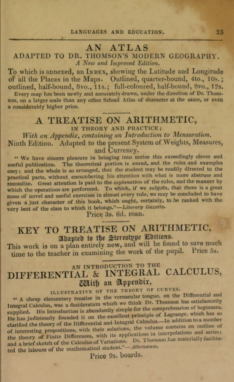 AN ATLAS ADAPTED TO DR. THOMSON’S MODERN GEOGRAPHY. A New and Improved Edition, To which is annexed, an Index, shewing the Latitude and Longitude of all the Places in the Maps. Outlined, quarter-bound, 4to., 10s.; outlined, half-bound, 8vo., 11s.; full-coloured, half-bound, 8vo., 12s. Every map has been newly and accurately drawn, under the direction of Dr. Thom- son, on a larger scale than any other School Atlas of character at the same, or even a considerably higher price. A TREATISE ON ARITHMETIC, IN THEORY AND PRACTICE; With an Appendix, containing an Introduction to Mensuration. Ninth Edition. Adapted to the present System of VVeights, Measures, and Currency.  We have sincere pleasure in bringing into notice this exceedingly clever and useful publication. I'he theoretical portion is sound, and the rules and examples easy; and the whole is so arranged, that the student may be readily directed to the practical parts, without encumbering his attention with what is more abstruse and recondite. Great attenOon Is paid to the explanation of the rules, and the manner by which the operations are performed. To which, if we subjoin, that there is a great mass of novel and useful exercises in almost every rule, we may be concluded to have given a just character of this book, which ought, certainly, to be ranked with the very best of the class to which it belongs.”—Literary Goseffe. Price 3s. 6d. roan. KEY TO TREATISE ON ARITHMETIC, anaptelr to tl)c gtereotjjpr iEiitions. This work is on a plan entirely new, and will be found to save much time to the teacher in examining the work of the pupil. 1 rice 5s. AN INTRODUCTION TO THE DIFFERENTIAL & INTEGRAL CALCULUS, Saitf) an ^ppenliii, ILLUSTRATIVE OF THE TIIEORV OF CURVES. » A cheap elementary treatise in the vernacular tongue, on the Differential and Integtl Sculus, was a^desideratum which we think Dr. Thom^n h-»t|s(a^-;^ sullied. His introduction is abun.IanUy simple for the He has judiciously foundcil it on the excellent principle of clarified the theory of U.e DiffereutiaUnd 111^^^^ of interesting propositions, with uiterpolations and series; the theory of Finite Differences, .'‘s applications and a brief sketch of the Calculus of \ ariatioiis. Dr. I iiomsoii ted the labours of the mathematical student.”—A</«:«a;an'-