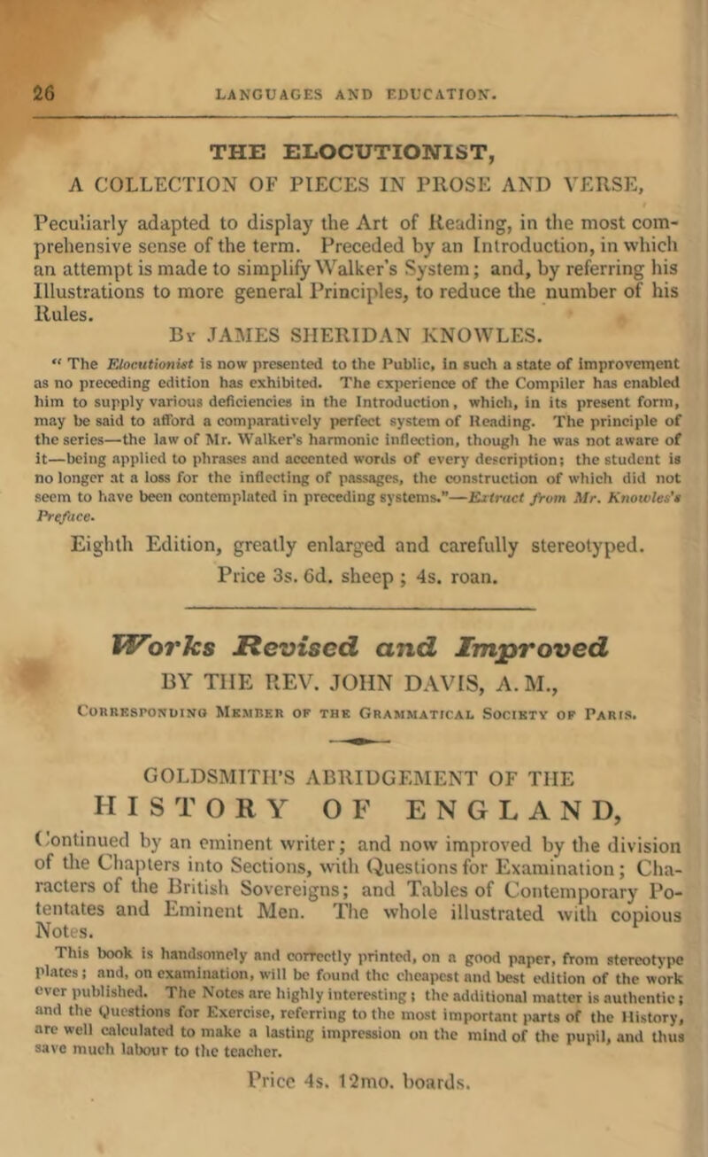 THE ELOCUTIONIST, A COLLECTION OF PIECES IN PROSE AND VERSE, f Peculiarly adapted to display the Art of Reading, in the most com- prehensive sense of the term. Preceded by an Introduction, in which an attempt is made to simplify Walker’s System; and, by referring his Illustrations to more general Principles, to reduce the number of his Rules. By JAMES SHERIDAN KNOWLES. “ The Elocutionist is now presented to the Public, in such a state of improvenjent as no preceding edition has exhibited. The experience of the Compiler has enabled him to supply various deficiencies in the Introduction, which, in its present form, may be said to afford a comparatively perfect system of Heading. The principle of the series—the law of Mr. Walker’s harmonic inflection, though he was not aware of it—being applied to phrases and accented words of every description; the student is no longer at a loss for the inflecting of passages, the construction of which did not seem to have been contemplated in preceding systems.”—Extract from Mr. Knowles's Preface. Eighth Edition, greatly enlarged and carefully stereotyped. Price 3s. 6d. sheep ; 4s. roan. Works Revised and Improved BY THE REV. JOHN DAVIS, A. M., CoRREsroNuiNO Memrer or the Grammattcai, Society op Paris. GOLDSMITH’S ABRIDGEMENT OF THE HISTORY OF ENGLAND, (.ontinued by an eminent writer; and now improved by the division of tlie Chapters into Sections, with Questions for Examination; Cha- racters of the British Sovereigns; and Tables of Contemporary Po- tentates and Eminent Men. The whole illustrated with copious Notes. This book is handsomely and coircctly printed, on a good paper, from stereotype plates; and, on examination, will be found the cheapest and best edition of the work ever published. The Notes are highly interesting; the additional matter is authentic; and the gucstions for Exercise, referring to the most important parts of the History, are well calculated to make a lasting impression on the mind of the pupil, and thus save much labour to the teacher. Price 4s. 12mo. boards.