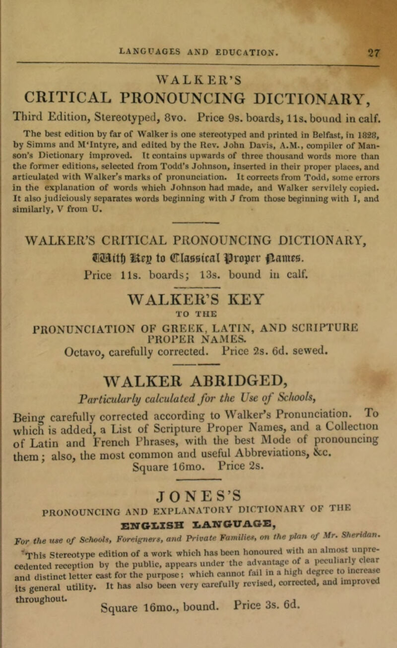 WALKER’S CRITICAL PRONOUNCING DICTIONARY, Third Edition, Stereotyped, 8vo. Price 9s. boards, 11s, bound in calf. The best edition by far of Walker is one stereotyped and printed in Belfast, in 1828, by Simms and M'Intyre, and edited by the Rev. John Davis, A.M., compiler of Man- son’s Dictionary improved. It contains upwards of three thousand words more than the former editions, selected from Todd's Johnson, Inserted in their proper places, and articulatcil with Walker’s marks of pronunciation. It corrects from Todd, some errors in the explanation of words which Johnson had made, and Walker servilely copied. It also judiciously separates words beginning with J from those beginning with I, and similarly, V from U. WALKER’S CRITICAL PRONOUNCING DICTIONARY, Seg to Criasetcal Proper (lames. Price lls. boards; 13s. bound in calf. WALKER’S KEY TO THE PRONUNCIATION OF GREKK, LATIN, AND SCRIPTURE PROPER NAxMES. Octavo, carefully corrected. Price 2s. 6d. sewed. WALKER ABRIDGED, Particularly calculated for the Use of Schools, Being carefully corrected according to WalkePs Pronunciation. To which is added, a List of Scripture Proper Names, and a Collection of Latin and French Phrases, with the best Mode of pronouncing them; also, the most common and useful Abbreviations, &c. Square 16mo. Price 2s. JONES’S PRONOUNCING AND EXPL.\Nx\TORY DICTIONARY OF THE ENGIiZSH EANGUACE, For the uee of Schools, Foreigners, and Private Families, on the plan of Mr. Sheridan. 'This Stereotype edition of a work which has been honoured with an almost unpre- cedented reception by the public, appears under the advantage of a peculiar y c ear and distinct letter cast for the purpose; which cannot fail in a high degree to incr as its general utility. It has also been very carefully revised, corrected, and improv throughouu gqyjjre i6mo., bound. Price 3s. 6d.