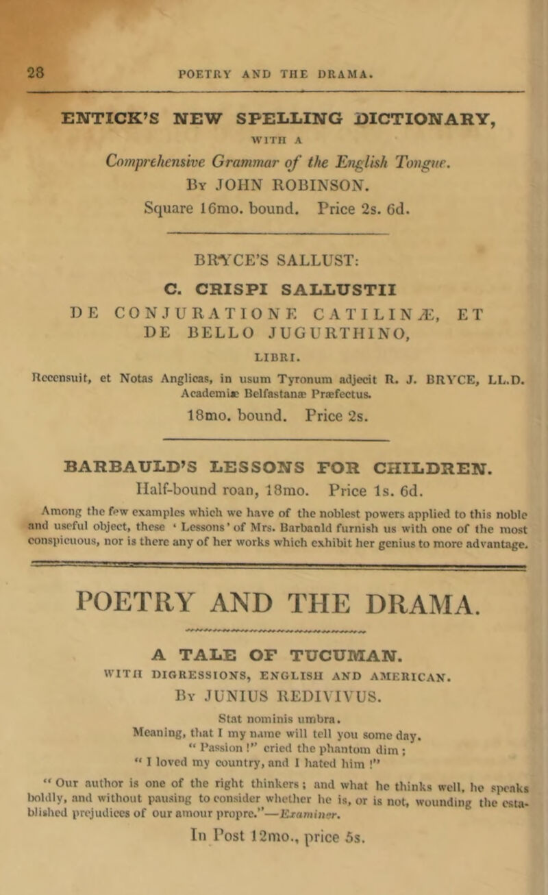 ENTICK’S NEW SPELLING DICTIONARY, WITH A Comprehensive Grammar of the English Tongnr. By JOHN ROBINSON. Square 16mo. bound. Price 2s. 6d. BRTiXE’S SALLUST: C. CRISPI SALLUSTII BE C 0 N J U R A T I 0 N E C A T I L I N Ai, E T BE BELLO JUGURTHINO, LIBRI. Hcccnsuit, et Notas Anglicas, in usum Tyronum adjecit R. J. BRVCE, LL.D. Academia: Belfastano; Prsefectus. 18mo. bound. Price 2s. BARBAULD’S LESSONS FOR CHILDREN. Half-bound roan, 18rao. Price Is. 6d. Among the few examples which we have of the noblest powers applied to this noble and useful object, these ‘ Lessons’ of Mrs. Barbaald furnish us with one of the most conspicuous, nor is there any of her works which exhibit her genius to more advantage. POETRY AND THE DRAMA. A TALE OF TUCUMAN. WITH DIGRESSIONS, ENGLISH AND AMERICAN. By JUNIUS REBIVIVUS. Stat nominis umbra. Meaning, that I my name will tell you some day. “ Passion !” cried the phantom dim ;  I loved my country, and I hated him !” “ Our author is one of the right thinkers; and what he thinks well, he speaks boldly, and without p.ausing to consider whether he is, or is not, wounding the esta- blished prejudices of our amour propre.”—JSjaminar. In Post 12mo., price 5s.