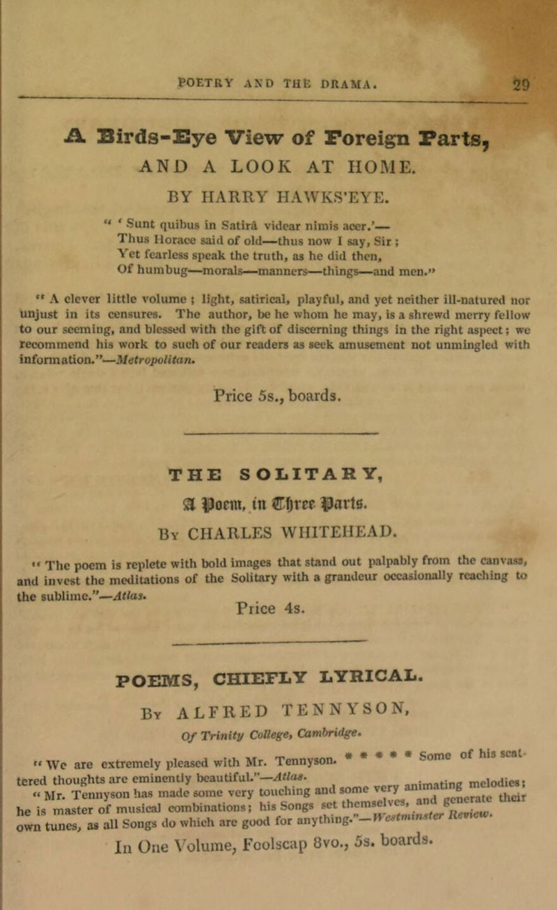 A Birds-Eye View of Foreign Farts, AND A LOOK AT HOME. BY HARRY HAWKS’EYE. “ ‘ Sunt quibus in Satire vidcar nimis acer.'— Thus Horace said of old—thus now I say, Sir; Yet fearless speak the truth, as he did then. Of humbug—morale—manners—things—and men.” *• A clever little volume i light, satirical, playful, and yet neither ill-natured nor unjust in its censures. The author, be he whom he may, is a shrewd merry fellow to our seeming, and blessed with the gift of discerning things in the right aspect; we recommend his work to such of our readers as seek amusement not unmingled with infonnation.’’—.Wetropo/itan. Price 5s., boards. THE SOLITARY, ^ |)onn, in |)arts. By CHARLES WHITEHEAD. •• The poem is replete with bold im.Tge8 that stand out palpably from the canvass, and invest the meditotions of the Solitary with a grandeur occasionally reaching to the sublime.”—Jtlas. Price 4s. POEMS, CHIEFLY LYRICAL. By ALFRED TENNYSON, Of Trinity CoOege, Cambridge. “ Wc are extremely pleased with Mr. Tennyson. * • * Some of •red thoughts are eminently beautiful.”—Atlaa. . moinriimii « Mr. Tennyson has made some very touching and some very am ® e is master of musical combinations; his Songs wn tunes, as all Songs do which arc good for anything.”-Kevumi. In One Volume, Foolscap 8vo., 5s. boards.