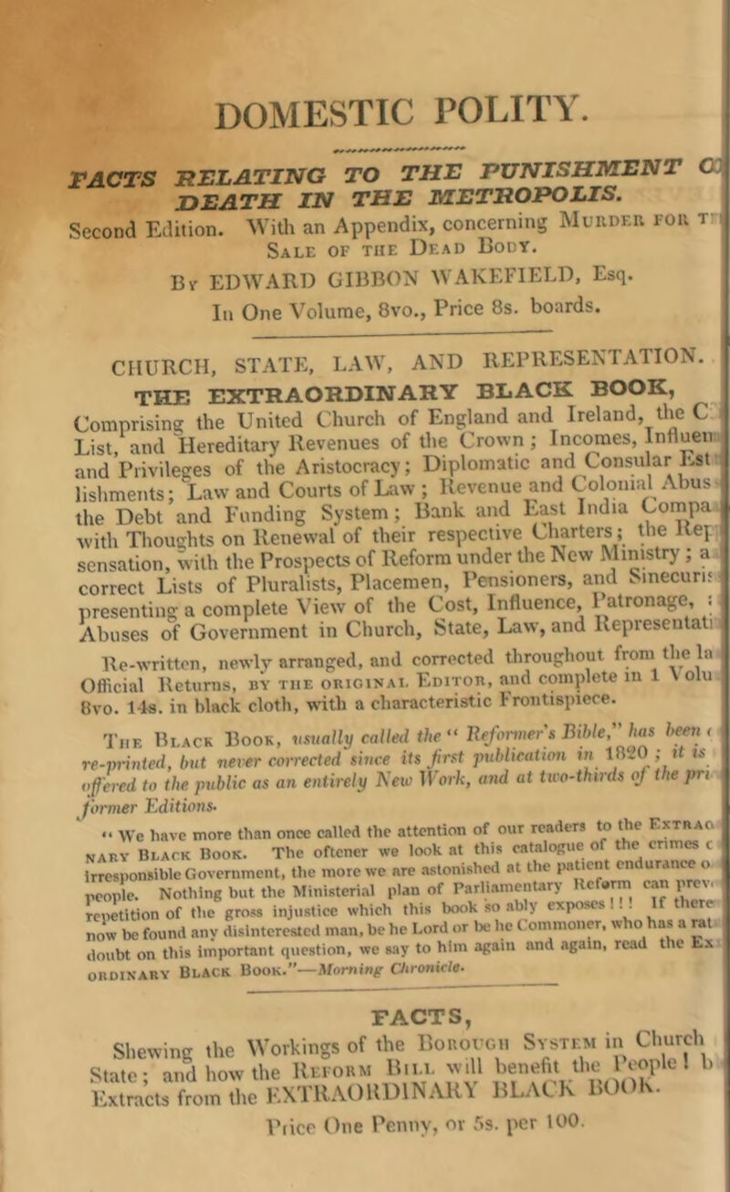 DOMESTIC POLITY. FACTS RELATING TO THE PUNISHMENT C DEATH IN THE METROPOLIS. Second Edition. With an Appendix, concerning Muivdei; rou t: Sale of the Dead Body. Bv EDWARD GIBBON WAKEFIELD, Esq. In One Volume, 8vo., Price 8s. boards. CHURCH, STATE, LAW, AND REPRESENTATION, f THE EXTRAORDINARY BLACK BOOK, j Comnrisina: the United Church of England and Ireland, the C I List, and Hereditary Revenues of the Crown; Incomes, Influen. i and Privileges of the^Aristocracy; lishments; Law and Courts of Law ; Revenue and Colonial Abus the Debt and Funding System; Bank and East India Compa 1 with Thoughts on Renewal of their respective Charters; the Rej.. sensation, with the Prospects of Reform under the New Ministry; a correct Lists of Pluralists, Placemen, Pensioners, and Sinecurn presenting a complete View of the Cost, Influence, Patronage, . Abuses of Government in Church, State, Law, and Representati Re-writtcn, newly arranged, and corrected throughout from the la Official Returns, by the okiginai. Editou, and complete in 1 Volu 8vo. 14s. in black cloth, wdth a characteristic hrontispicce. The Black Book, vsually called the “ Refoiiners Biblehas been < re-vrinted, but never corrected since its first publication in j “ ofered to the public as an entirely Neu) ll'orfc, and at tivo-thirds of the pri former Editions- » We have more than once called the attention of our readers to the Extrao naby Black Book. The oftener we look at this cataloRue of the crimes c. irresponsible Government, the more we are astonished at the , people. Nothing but the Ministerial plan of Parliamentary Rcfe™ can pmv. repetition of the gross injustice which this book so ably exposes!.^ If there now be found any disinterested man, be he Lord or be he Commoner, who has a rat doubt on this important question, we say to him again and again, read the E.\ ORDINABY Black Book.”—Morning aironicle- FACTS, Shewing the Workings of the Bonovcii Svste^m in Church State- and how the Refoum Rill will benefit the 1I b Stmeu ftom iho KXTOAOltDlNAHY BLACK BOOK. Piice One Penny, or r>s. per 100.