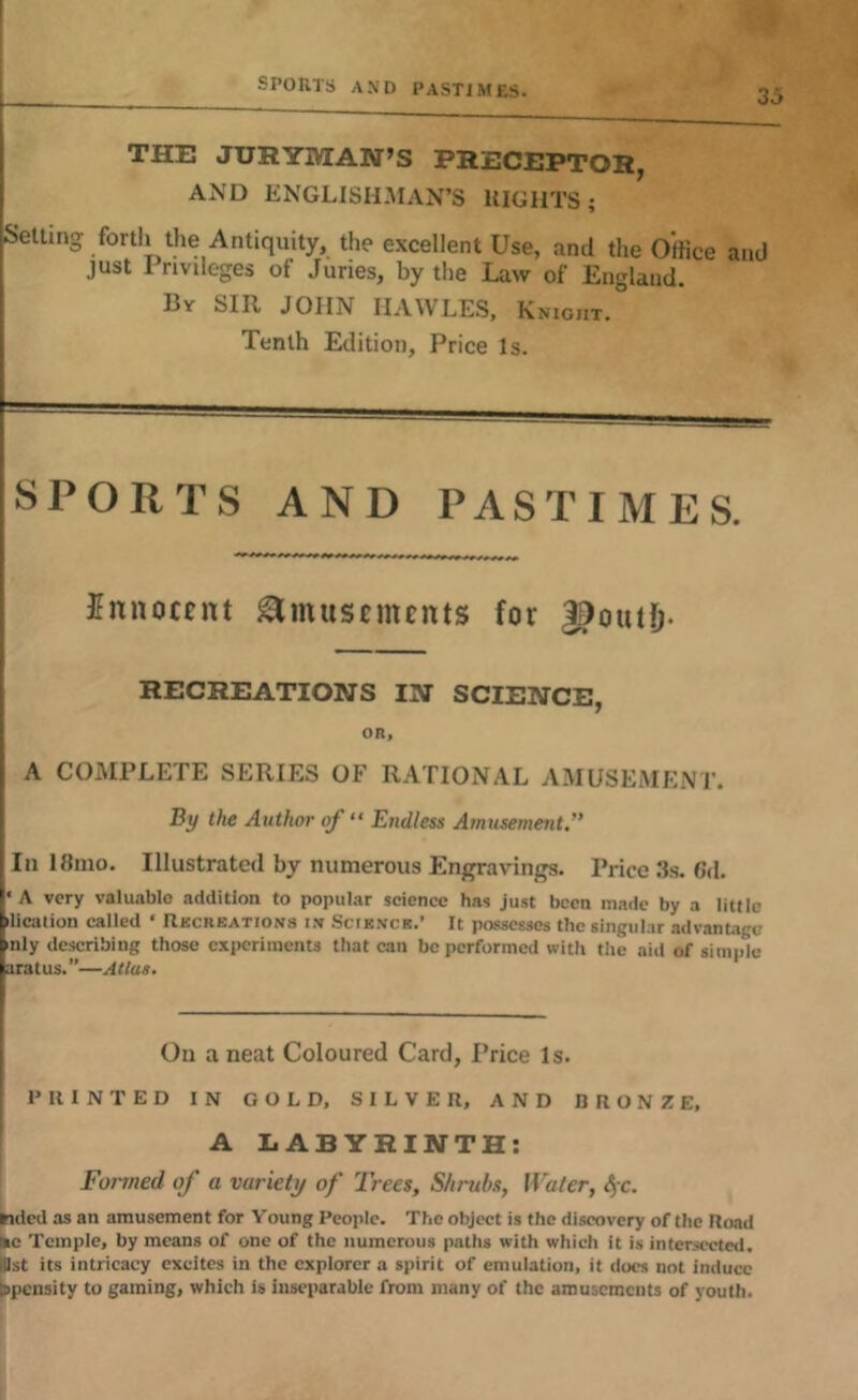 SPORTS AND PASTIMES. I j THE JURYMAN’S PRECEPTOR, AND ENGLISH.MAN’S RIGHTS; jSetlmg forth the Antiquity, the excellent Use, and the Office . just Privileges of Juries, by the Law of England. I By sir JOHN IIAWLES, Knight. Tenth Edition, Price Is. and SPORTS AND PASTIMES. Jnnocfnt Amusements for J^outD- RECREATIONS IN SCIENCE, OR, A COMPLETE SERIES OF RATIONAL AMUSEMENT. By the Author of “ Endless Amusement.” In l«mo. Illustrated by numerous Engravings. Price 3s. Gd. '< A very valuable addition to popular science has just been made by a little >lication called ‘ Recreations in Science.’ It possesses the singular advantage >nly describing those experiments that can be performed with the aid of simple nratus.”—Atlas. [ On a neat Coloured Card, Price Is. PRINTED IN GOLD, SILVER, AND BRONZE, A LABYRINTH: Foi'med of a variety of Trees, Shrtihs, Water, SjC. Mded as an amusement for Young People. The object is the discovery of the Road •c Temple, by means of one of the numerous paths with which It is intersected, Ist its intricacy excites in the explorer a spirit of emulation, it docs not induce jpensity to gaming, which is inseparable from many of the amusements of youth.