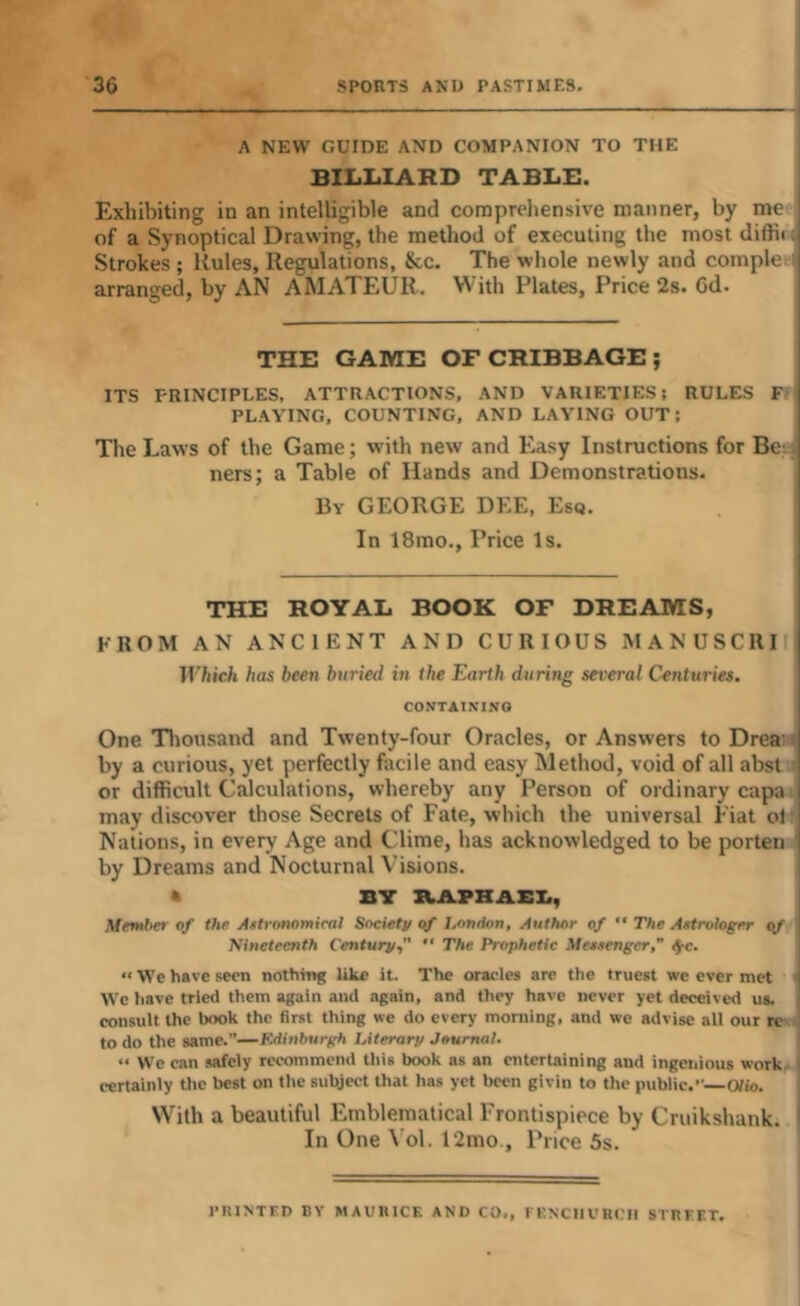 A NEW GUIDE AND COMPANION TO THE BILLIARD TABLE. Exhibiting in an intelligible and compreliensive manner, by me of a Synoptical Drawing, the method of executing the most difti<; Strokes; Rules, Regulations, See. The whole newly and comple i arranged, by AN AhlATEUR. With Plates, Price 2s. 6d. THE GAME OF CRIBBAGE ; ITS PRINCIPLES, ATTRACTIONS. AND VARIETIES; RULES Fr, PLAYING, COUNTING, AND LAYING OUT; The Laws of the Game; with new and Easy Instructions for Bc' ners; a Table of Hands and Demonstrations. Bv GEORGE DEE, Esq. In 18mo., Price Is. THE ROYAL BOOK OF DREAMS, FROM AN ANCIENT AND CURIOUS MANUSCRI Which has been buried in the Earth during several Centuries, ' CONTAINING I One Tliousand and Twenty-four Oracles, or Answers to Drea: by a curious, yet perfectly facile and easy Method, void of all abst or difficult Calculations, whereby any Person of ordinary capa i may discover those Secrets of Fate, which the universal Fiat ol' Nations, in every Age and Clime, has acknowledged to be porten I by Dreams and Nocturnal Visions. A BY IkAPHAEI., Mentltet of the Aftronomieal Society of London, Author of ” The Astrologer of Nineteenth Centurj/C  Prophetic Messenger,” ^c. “ We have seen nothing like it. The oracles arc the truest we ever met We have tried them again and .again, and they have never yet deceived us. consult the book the first thing we do every morning, and we advise all our re to do the same.”—Edinburgh Literarp Journal. “ We can safely recommend this book as an entertaining and ingenious work certainly the best on the subject that has yet been givin to the public.”—Olio. With a beautiful Emblematical Frontispiece by Cruikshank. In One Vol. 12mo., Price 5s. VIUNTFD BY MAUBICE AND CO., lENCIIVHCII STREET.