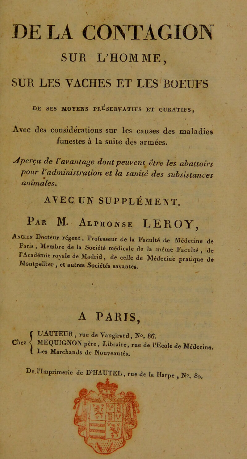 DE LA CONTAGION SUB L’HOMME, SUR LES VACHES ET LES BOEUFS DE SES MOYENS PRESERVATIFS ET CURATIFS, y J t Avec des considérations sur les causes des maladies funestes à la suite des armées. / perçu de l’avantage dont peuvent être les abattoirs pont Zadministration et la sanite des subsistances animales. AVEC UN SUPPLÉMENT. Pak M. Alphonse LEROY, Ancien Docteur régent. Professeur de la Faculté d* Médecine de Pans, Membre de la Société médicale de la même Faculté , de l’Académie royale de Madrid, de celle de Médecine pratique de Montpellier , et autres Sociétés savantes. A PARIS, 7 / ! L’AUTEUR , rue de Vaugirard, N°. 86. MEQUIGNON père, Libraire, rue de l’Ecole de Médecine. Les Marchands de Nouveautés. 80,