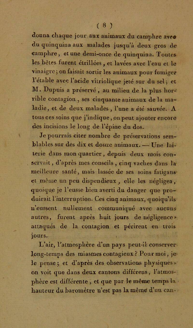 donna chaque jour aux animaux du camphre ave* du quinquina aux malades jusqu’à deux gros de camphre, et une demi-once de quinquina. Toutes les bétes furent étrillées , et lavées avec l’eau et le vinaigre ; on faisait sortir les animaux pour fumiger 1 etable avec l’acide vitriolique jeté sur du sel; et M. Dupuis a préservé , au milieu de la plus hor- rible contagion, ses cinquante animaux delà ma- ladie, et de deux malades , l’une a été sauvée. À tous ces soins que j’indique, on peut ajouter encore des incisions le long de l’épine du dos. Je pourrais citer nombre de préservations sem- blables sur des dix et douze animaux. — Une lai- terie dans mon quartier , depuis deux mois con- servait , d’après mes conseils , cinq vaches dans la meilleure santé, mais lassée de ses soins fatigans et même un peu dispendieux elle les négligea, quoique je l’eusse bien averti du danger que pro- duirait 1 interruption. Ces cinq animaux, quoiqu’ils n’eussent nullement communiqué avec aucuns autres, furent après huit jours de négligence> attaqués de la contagion et périrent en trois jours. L’air, l'atmosphère d’un pays peut-il conserver long-temps des miasmes contagieux ? Pour moi, je le pense ; et d’après des observations physiques > on voit que dans deux cantons différées, l’atmos- phère est différente , et que par le même temps la hauteur du baromètre n’est pas la même' d’uu eau-