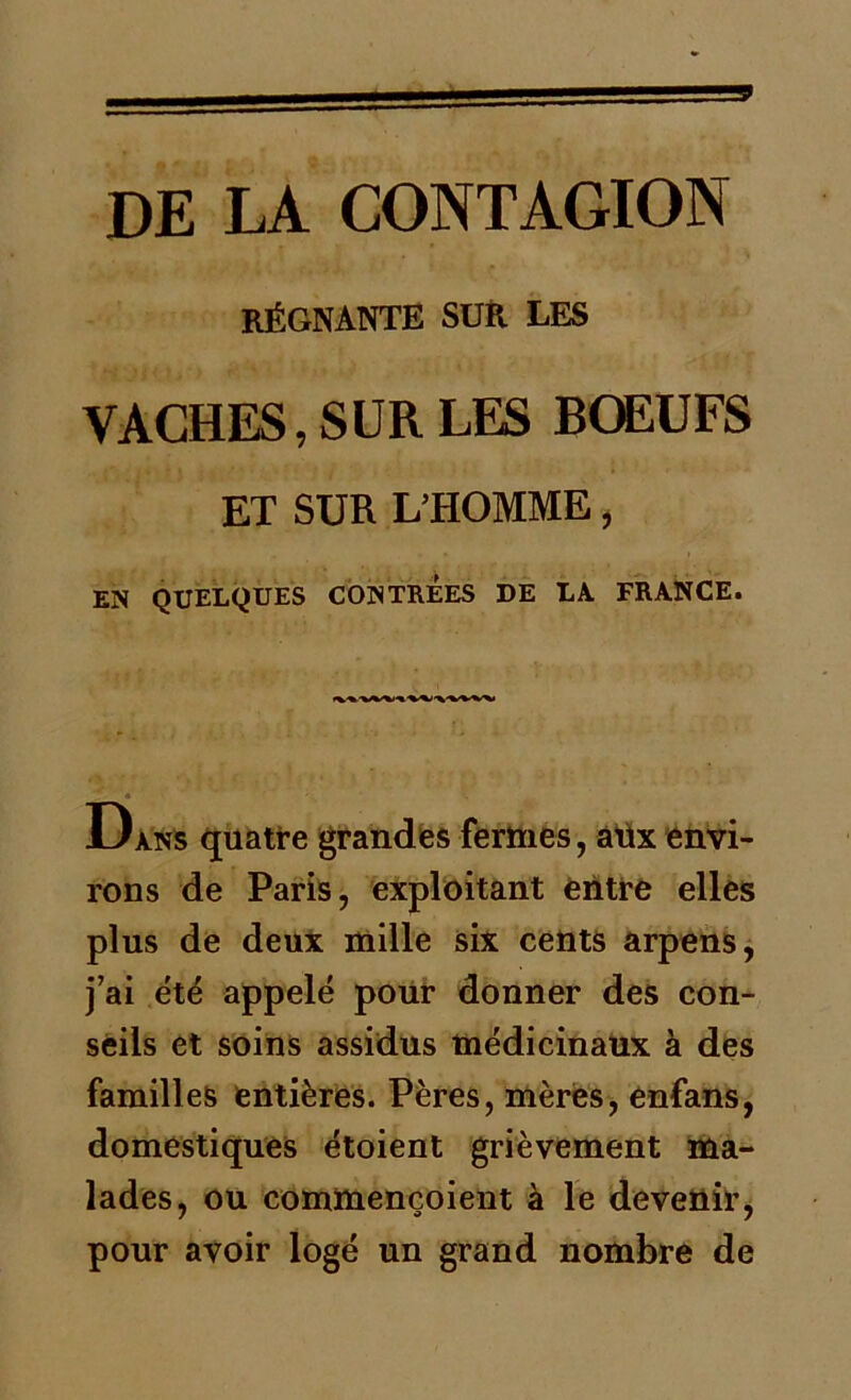 DE LA CONTAGION RÉGNANTE SUR LES VACHES, SUR LES BŒUFS ET SUR L’HOMME, EN QUELQUES CONTREES DE LA FRANCE. U ans quatre grandes fermes, âüx envi- rons de Paris, exploitant entre elles plus de deux mille six cents arpens, j’ai été appelé pour donner des con- seils et soins assidus médicinaux à des familles entières. Pères, mères, enfans, domestiques étoient grièvement ma- lades, ou commençoient à le devenir, pour avoir logé un grand nombre de