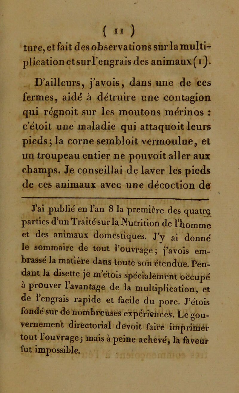 tuf e, et fait des observations sur la multi- plication et sur l’engrais des animaux (i ). D’ailleurs, j’avois, dans une de ces fermes, aidé à détruire une contagion qui régnoit sur les moutons mérinos : c’étoit une maladie qui attaquoit leurs pieds; la corne sembloit vermoulue, et un troupeau entier ne pouvoit aller aux champs. Je conseillai de laver les pieds de ces animaux avec une décoction de J’ai publié en l’an 8 la première des quatrç parties d’un Traité sur la Nutrition de l’homme et des animaux domestiques. J’y ai donné le sommaire de tout 1 ouvrage ; j’avois em- brassé la matière dans toute son étendue. Pen- dant la disette je m étois spécialement occupé à prouver 1 avantage de la multiplication, et de l'engrais rapide et facile du porc. J’e'tois fondé sur de nombreuses expériences. Le gou- vernement directorial devoit faire imprimer tout 1 ouvrage j mais a peine achevé j là faveur fut impossible.