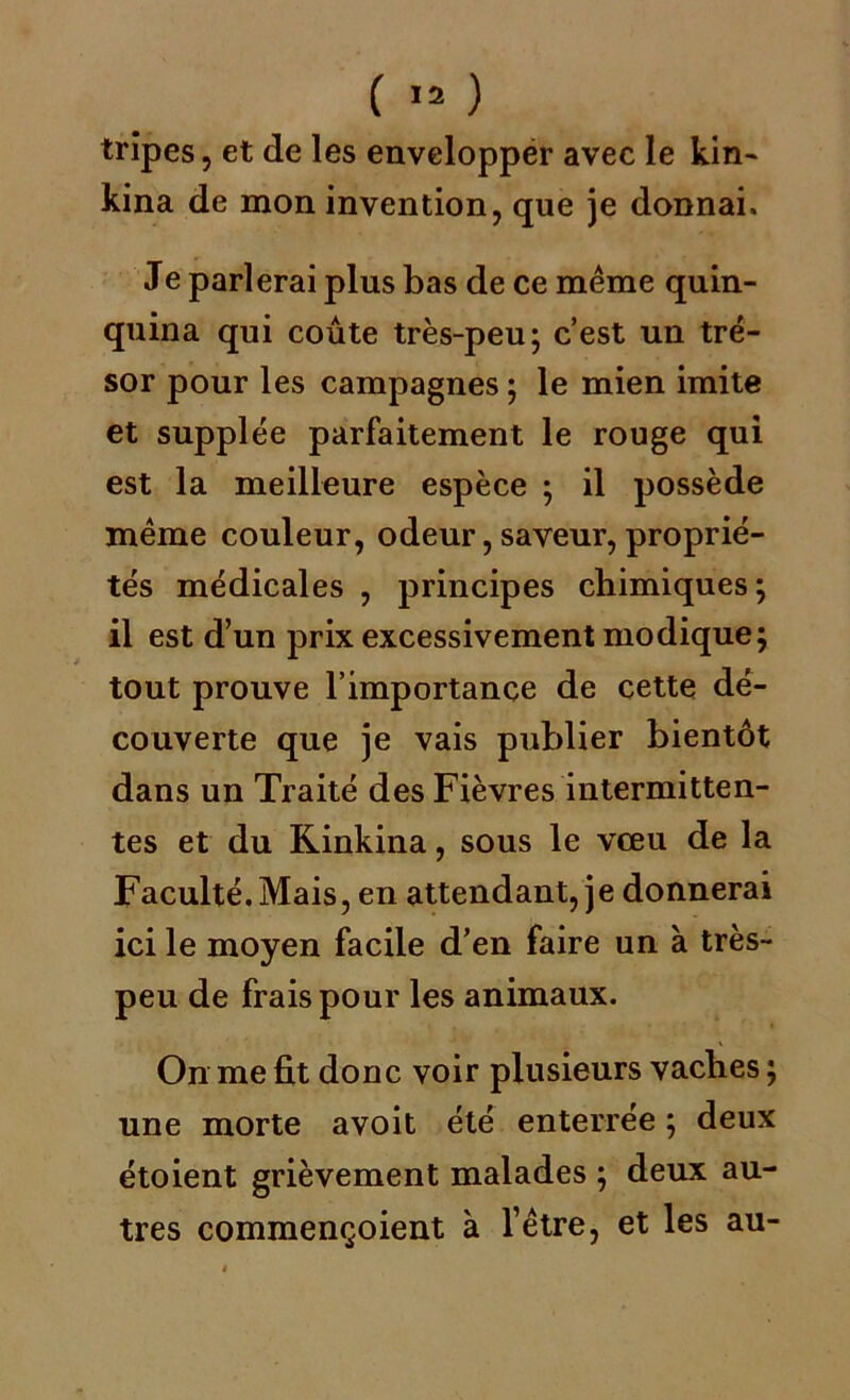 tripes, et de les envelopper avec le kin- kina de mon invention, que je donnai. Je parlerai plus bas de ce même quin- quina qui coûte très-peu; c’est un tré- sor pour les campagnes ; le mien imite et supplée parfaitement le rouge qui est la meilleure espèce ; il possède même couleur, odeur, saveur, proprié- tés médicales , principes chimiques; il est d’un prix excessivement modique; tout prouve l’importance de cette dé- couverte que je vais publier bientôt dans un Traité des Fièvres intermitten- tes et du Kinkina, sous le vœu de la Faculté. Mais, en attendant, je donnerai ici le moyen facile d’en faire un à très- peu de frais pour les animaux. On me fit donc voir plusieurs vaches ; une morte avoit été enterrée ; deux étoient grièvement malades ; deux au- tres commençoient à l’être, et les au-