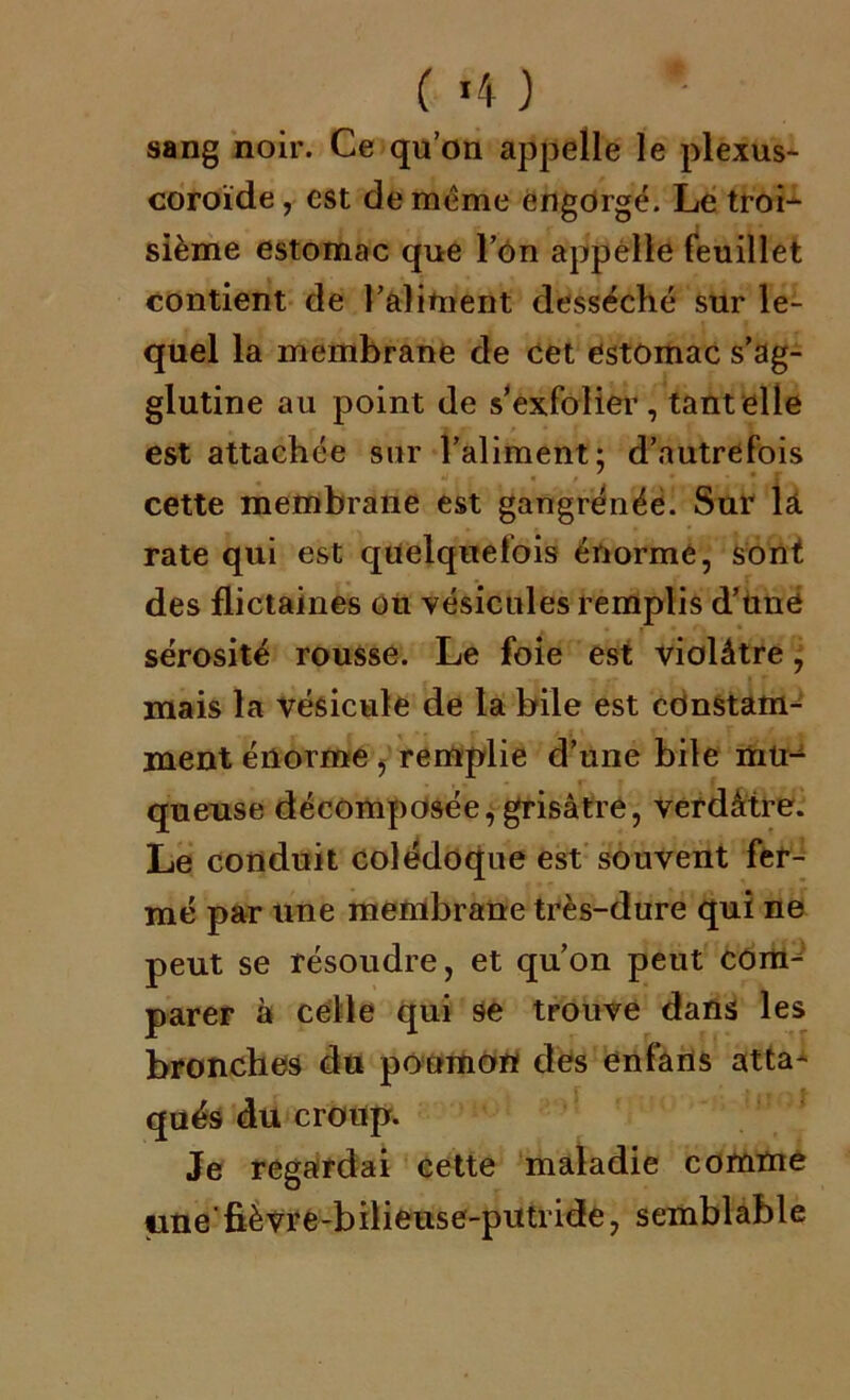 ( »4 ) sang noir. Ce qu’on appelle le plexus- coroïde, est de meme engorgé. Le troi- sième estomac que l’on appelle feuillet contient de l’aliment desséché sur le- quel la membrane de cet estomac s’ag- glutine au point de s’exfolier, tant elle est attachée sur l’aliment; d’autrefois cette membrane est gangrénée. Sur lâ. rate qui est quelquefois énorme, sont des flictaines ou vésicules remplis d’uné sérosité rousse. Le foie est violâtre, mais la vésicule de la bile est constam- ment énorme , remplie d’une bile mu- queuse décomposée,grisâtre, verdâtre. Le conduit colédoque est souvent fer- mé par une membrane très-dure qui ne peut se résoudre, et qu’on peut com^ pareF à celle qui 9e trouve dans les bronches du poumon des enfarts atta- qués du croup. Je regardai cette maladie comme ime'fièvre-bilieuse-putride, semblable