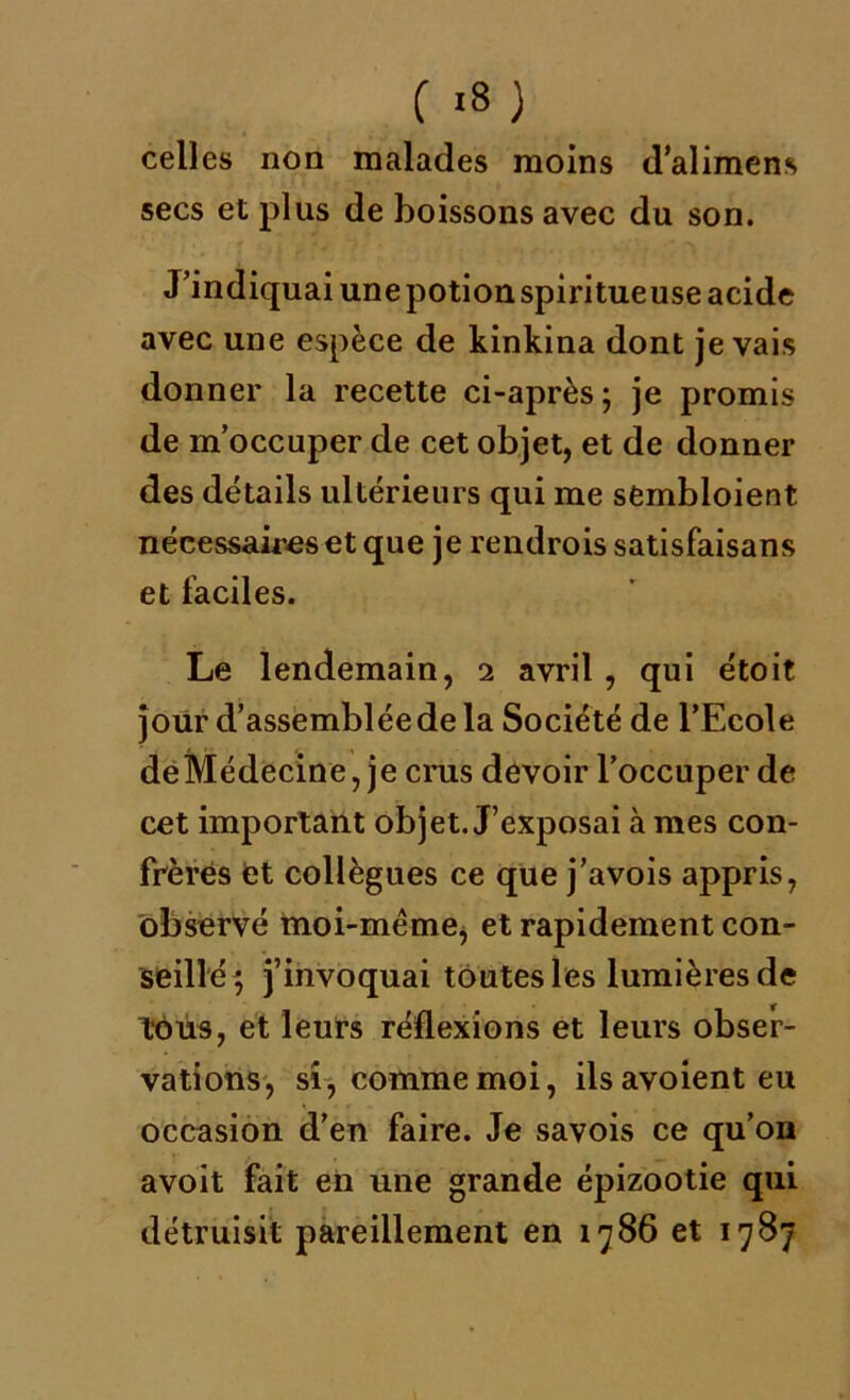 C '8 ) celles non malades moins d’alimens secs et plus de boissons avec du son. J’indiquai unepotionspiritueuse acide avec une espèce de kinkina dont je vais donner la recette ci-après ; je promis de m’occuper de cet objet, et de donner des détails ultérieurs qui me sembloient nécessaires et que je rendrois satisfaisans et faciles. Le lendemain, 2 avril , qui étoit joiir d’assemblée de la Société de l’Ecole deMédecine, je crus devoir l’occuper de cet important objet. J’exposai à mes con- frères et collègues ce que j’avois appris, observé moi-même, et rapidement con- seillé} j’invoquai toutes les lumières de tous, et leurs réflexions et leurs obser- vations, si, comme moi, ilsavoienteu occasion d’en faire. Je savois ce qu’on avoit fait en une grande épizootie qui détruisit pareillement en 1786 et 1787