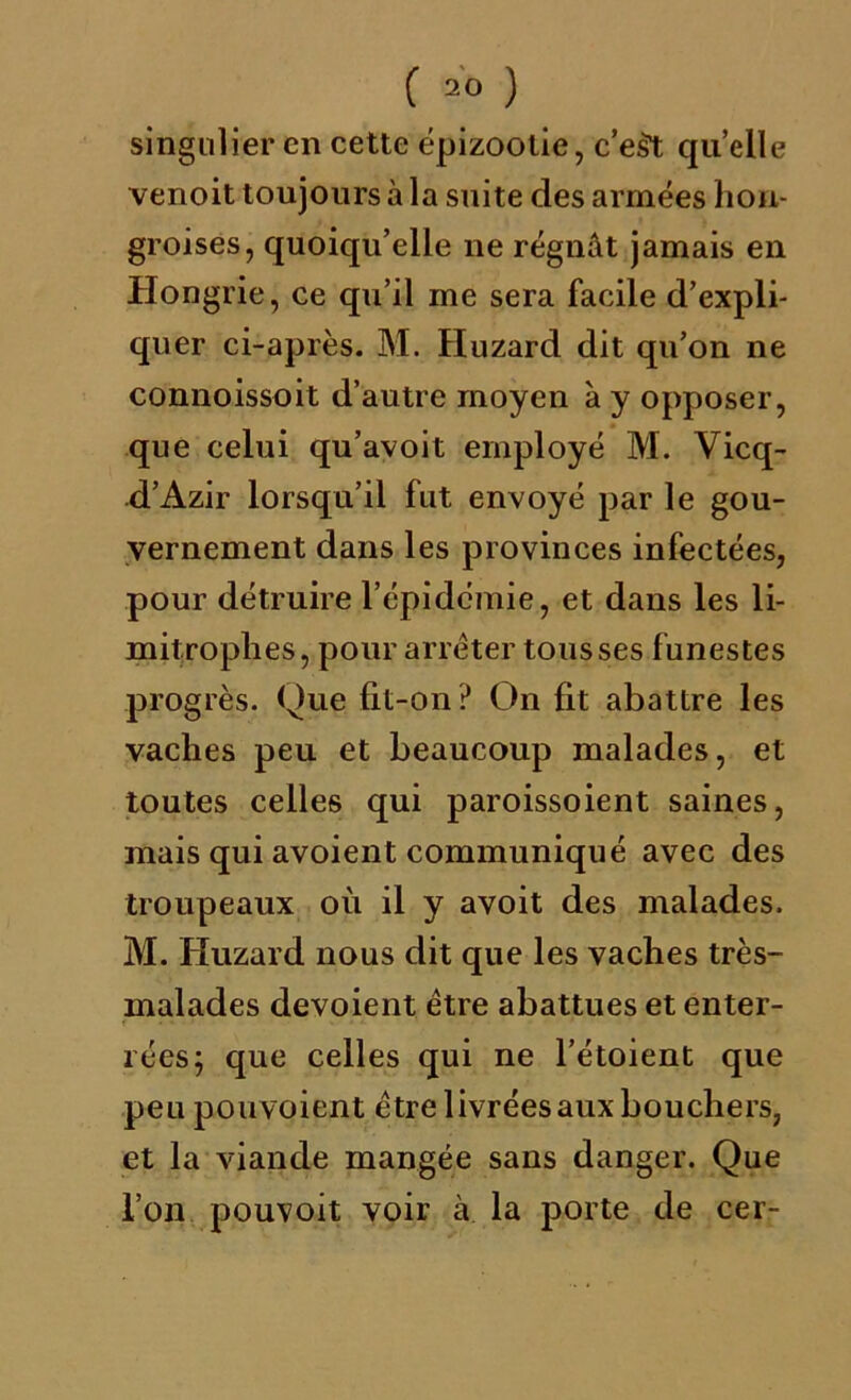 singulier en cette épizootie, c’est quelle venoit toujours à la suite des armées hon- groises, quoiqu’elle ne régnât jamais en Hongrie, ce qu’il me sera facile d’expli- quer ci-après. M. Huzard dit qu’on ne connoissoit d’autre moyen à y opposer, que celui qu’avoit employé M. Vicq- d’Azir lorsqu’il fut envoyé par le gou- vernement dans les provinces infectées, pour détruire l’épidémie, et dans les li- mitrophes, pour arrêter tousses funestes progrès. Que fit-on? On fit abattre les vaches peu et beaucoup malades, et toutes celles qui paroissoient saines, mais qui avoient communiqué avec des troupeaux où il y avoit des malades. M. Huzard nous dit que les vaches très- malades dévoient être abattues et enter- rées; que celles qui ne l’étoient que peu pouvoient être livrées aux bouchers, et la viande mangée sans danger. Que l’on pouvoit voir à la porte de cer-