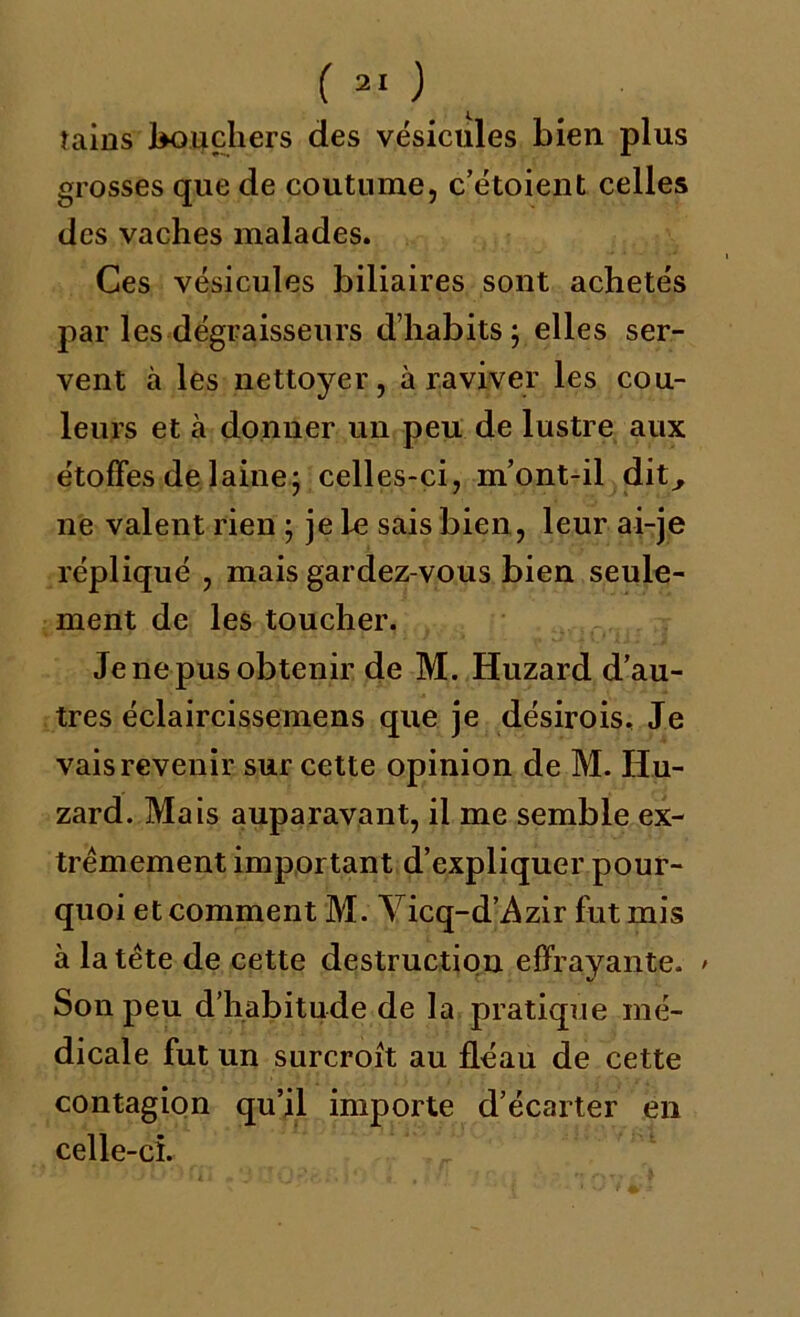 îains boucliers des vésicules bien plus grosses que de coutume, c’étoient celles des vaches malades. Ces vésicules biliaires sont achetés par les dégraisseurs d’habits; elles ser- vent à les nettoyer, à raviver les cou- leurs et à donner un peu de lustre aux étoffes de laine; celles-ci, m’ont-il dit^ ne valent rien ; je le sais bien, leur ai-je répliqué , mais gardez-vous bien seule- ment de les toucher. Je ne pus obtenir de M. Huzard d’au- tres éclaircissemens que je désirois. Je vais revenir sur cette opinion de M. Hu- zard. Mais auparavant, il me semble ex- trêmement important d’expliquer pour- quoi et comment M. Vicq-d’Azir fut mis à la tête de cette destruction effrayante. > Son peu d’habitude de la pratique mé- dicale fut un surcroît au fléau de cette contagion qu’il importe d’écarter en celle-ci.