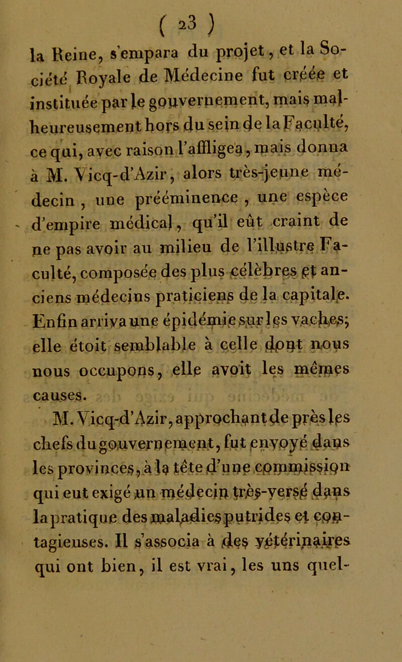 C »3 ) la Heine, s'empara du projet, et la So- ciété Boyale de Médecine fut créée et instituée parle gouvernement, mais mal- heureusement hors du sein de la F acuité, ce qui, avec raison l’alïligea, ipais donna à M. Vicq-d’Azir, alors très-jeune mé- decin , une prééminence , une espèce d’empire médica), qu’il eut craint de ne pas avoir au milieu de l’illustre Fa- culté, composée des plus célèbres gt an- ciens médecins praticiens de la capitale. Enfin arriva une épidémie sur les vacher; elle étoit semblable à celle dont nous nous occupons, elle avoit les memes causes. M. Vicq-d’Azir, approchantde près Igs chefs du gouvernement, fut enypyé dans les provinces, à U tête d’une commission qui eut exigé ,un médecin très-versé dans lapratique desmaladiesputrides et con- tagieuses. Il s’associa à des vétérinaires qui ont bien, il est vrai, les uns quel-