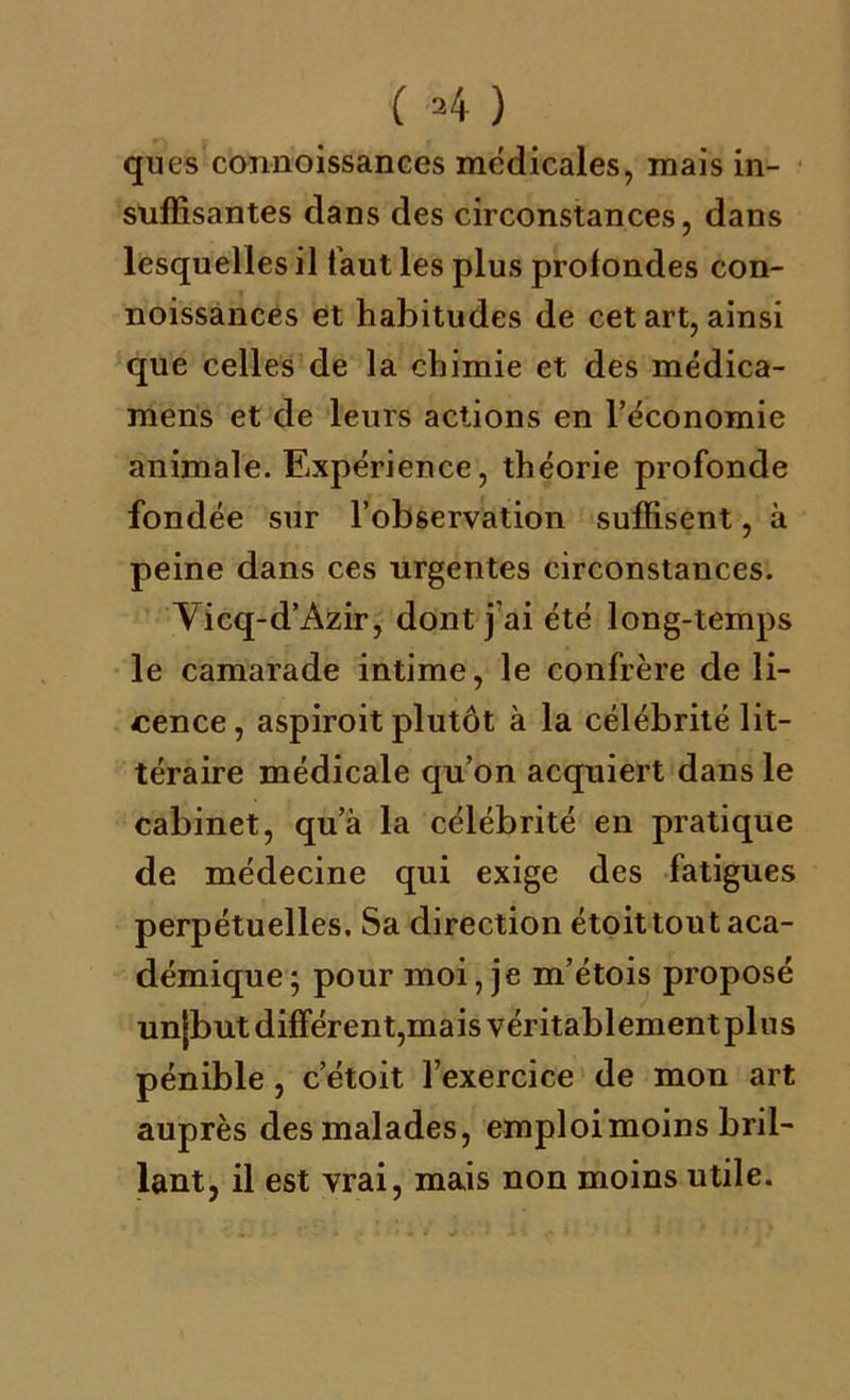 ( 4 ) ques connoissanGes médicales, mais in- suffisantes dans des circonstances, dans lesquelles il faut les plus profondes con- noissances et habitudes de cet art, ainsi que celles de la chimie et des médica- mens et de leurs actions en l’économie animale. Expérience, théorie profonde fondée sur l’observation suffisent, à peine dans ces urgentes circonstances. Vicq-d’Azir, dont j’ai été long-temps le camarade intime, le confrère de li- cence, aspiroit plutôt à la célébrité lit- téraire médicale qu’on acquiert dans le cabinet, qu’à la célébrité en pratique de médecine qui exige des fatigues perpétuelles. Sa direction étoit tout aca- démique; pour moi, je m’étois proposé unjbut différent,mais véritablement plus pénible, c’étoit l’exercice de mon art auprès des malades, emploimoins bril- lant, il est vrai, mais non moins utile.