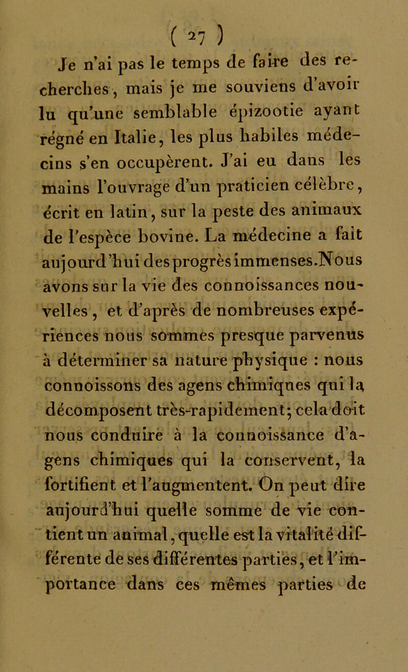 Je n’ai pas le temps de faire des re- cherches, mais je me souviens d’avoir lu qu’une semblable épizootie ayant régné en Italie, les plus habiles méde- cins s’en occupèrent. J’ai eu dans les mains l’ouvrage d’un praticien célèbre, écrit en latin, sur la peste des animaux de l’espèce bovine. La médecine a fait au j ourd ’hui des progrès immenses.Nous avons sur la vie des connoissances nou- velles , et d’après de nombreuses expé- riences nous sommes presque parvenus à déterminer sa nature physique : nous connoissons des agens chimiques qui la décomposent très-rapidement; cela doit nous conduire à la connoissance d’a- gens chimiques qui la conservent, la fortifient et l’augmentent. On peut dire aujourd’hui quelle somme de vie con- tient un animal, quelle est la vitalité dif- férente de ses différentes parties, et ^im- portance dans ces mêmes parties de