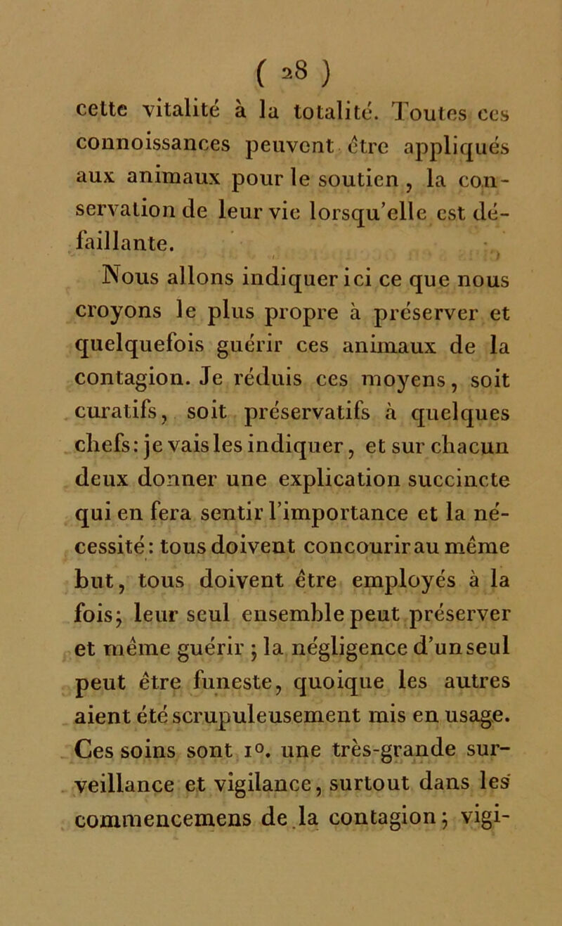 celte vitalité à la totalité. Toutes ces connoissances peuvent être appliqués aux animaux pour le soutien , la con- servation de leur vie lorsqu’elle est dé- faillante. Nous allons indiquer ici ce que nous croyons le plus propre à préserver et quelquefois guérir ces animaux de la contagion. Je réduis ces moyens, soit curatifs, soit préservatifs à quelques chefs: je vais les indiquer, et sur chacun deux donner une explication succincte qui en fera sentir l’importance et la né- cessité: tous doivent concourir au même but, tous doivent être employés à la fois; leur seul ensemble peut préserver et même guérir ; la négligence d’un seul peut être funeste, quoique les autres aient été scrupuleusement mis en usage. Ces soins sont i°. une très-grande sur- veillance et vigilance, surtout dans les commencemens de.la contagion; vigi-