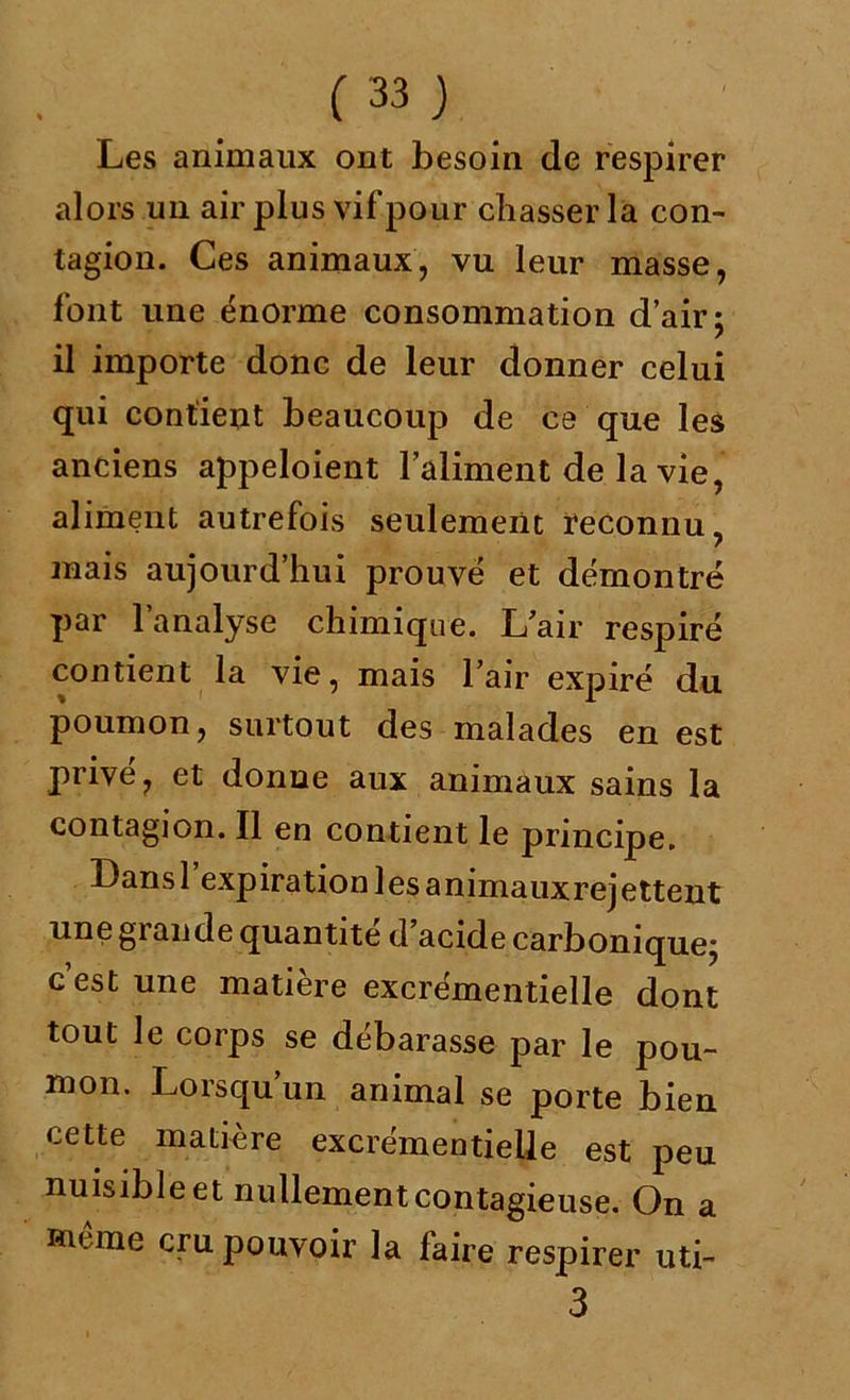 Les animaux ont besoin de respirer alors un air plus vifpour chasser la con- tagion. Ces animaux, vu leur masse, font une énorme consommation d’air; il importe donc de leur donner celui qui contient beaucoup de ce que les anciens appeloient l’aliment de la vie, aliment autrefois seulement reconnu, mais aujourd’hui prouvé et démontré par l’analyse chimique. L’air respiré contient la vie, mais l’air expiré du poumon, surtout des malades en est privé, et donne aux animaux sains la contagion. Il en contient le principe. Lansl expiration les animauxrejettent une grande quantité d’acide carbonique; c’est une matière excrémentielle dont tout le corps se débarasse par le pou- mon. Lorsqu un animal se porte bien cette matière excrémentielle est peu nuisible et nullement contagieuse. On a Ru ine cru pouvoir la faire respirer uti- 3