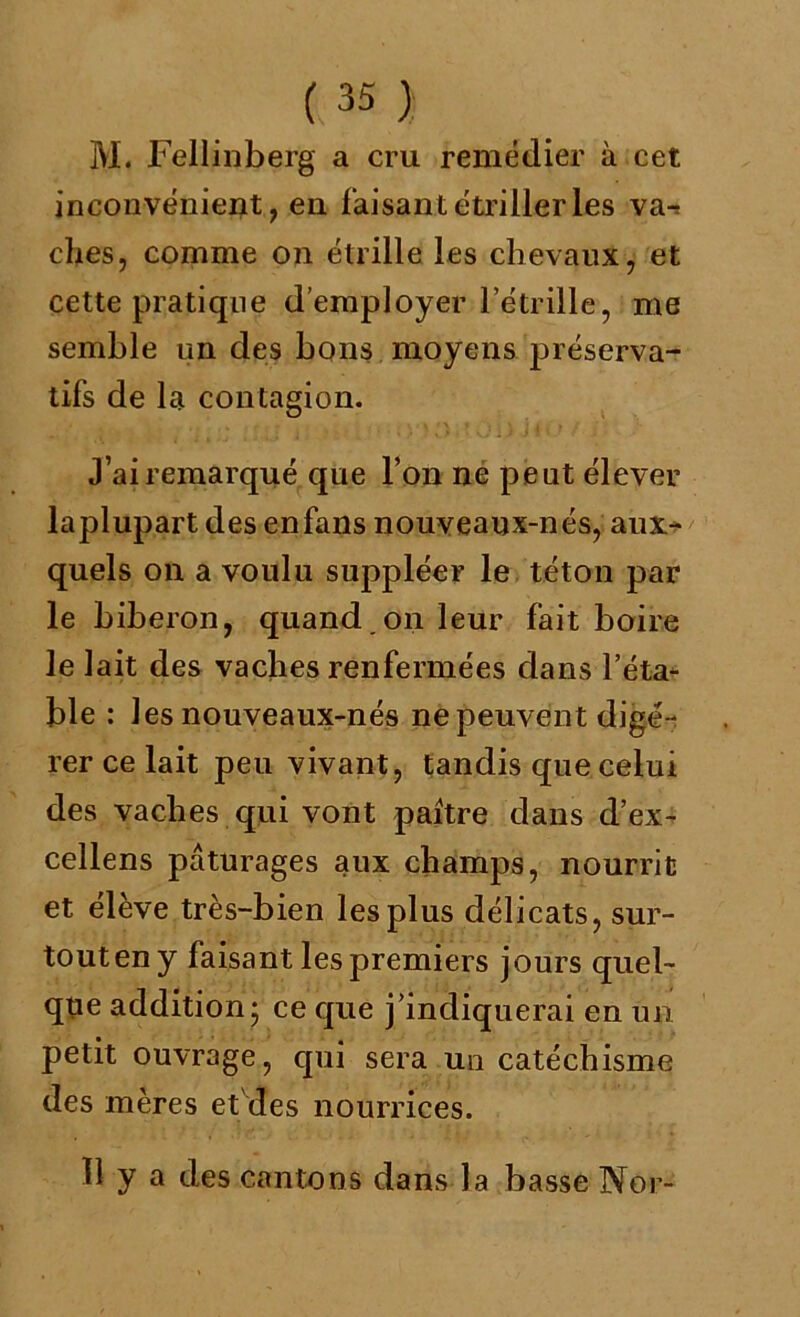 M. Fellinberg a cru remédier à cet inconvénient, en faisant étriller les va-? clies, comme on étrille les chevaux, et cette pratique d’employer l’étrille, me semble un des bons moyens préserva- tifs de la contagion. J’ai remarqué que l’on ne peut élever laplupart des en fans nouveaux-nés, aux- quels on a voulu suppléer le téton par le biberon, quand,on leur fait boire le lait des vaches renfermées dans l’éta- ble : 1 es nouveaux-nés ne peuvent digé- rer ce lait peu vivant, tandis que celui des vaches qui vont paître dans d’ex- cellens pâturages aux champs, nourrit et élève très-bien les plus délicats, sur- tout en y faisant les premiers jours quel- que addition; ce que j’indiquerai en un petit ouvrage, qui sera un catéchisme des mères et'des nourrices. 11 y a des cantons dans la basse Nor-