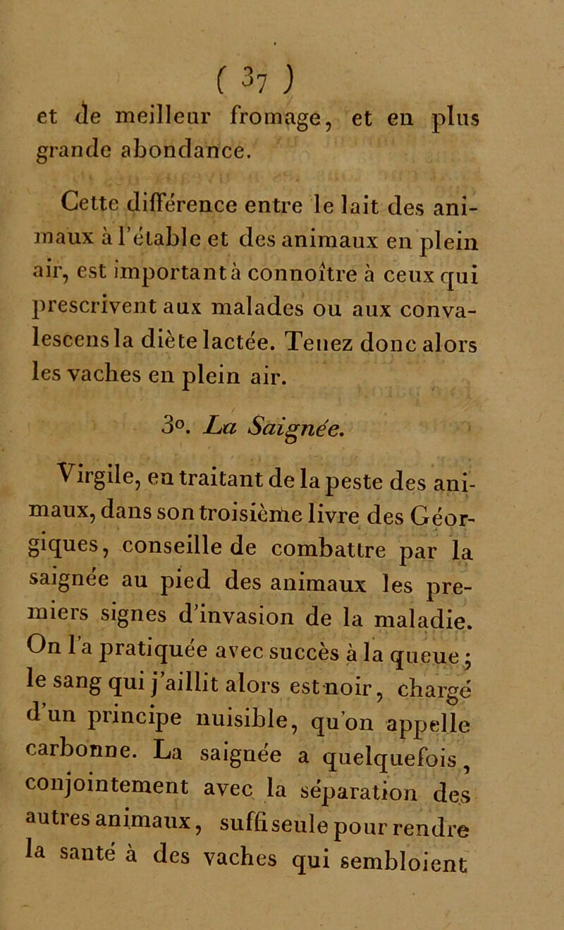 f 3? ) et de meilleur fromage, et en plus grande abondance. Cette différence entre le lait des ani- maux à l’étable et des animaux en plein air, est important à connoitre à ceux qui prescrivent aux malades ou aux conva- lescensla diète lactée. Tenez donc alors les vaches en plein air. 3°. Lu Saignée. Virgile, en traitant de la peste des ani- maux, dans sontroisièiUe livre des Géor- giques, conseille de combattre par la saignée au pied des animaux les pre- miers signes d’invasion de la maladie. On l’a pratiquée avec succès à la queue 5 le sang qui j’aillit alors est noir, chargé d’un principe nuisible, qu’on appelle carbonne. La saiguée a quelquefois, conjointement avec la séparation des autres animaux, suffi seule pour rendre la santé à des vaches qui sembloient