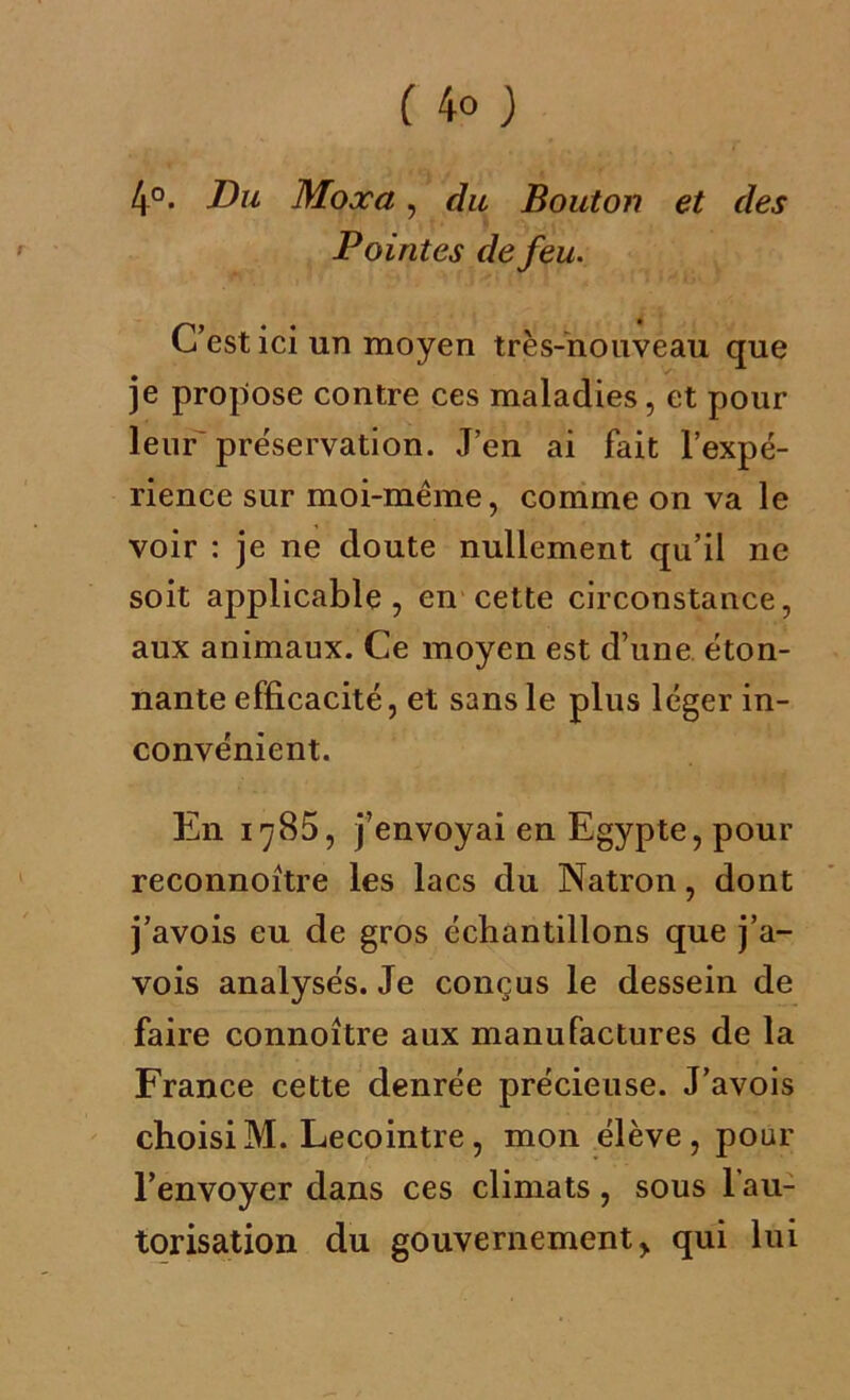 ( 4° ) 4°. Du Moæa, du Bouton et des Pointes de feu. C’est ici un moyen très-nouveau que je propose contre ces maladies, et pour leur'préservation. J’en ai fait l’expé- rience sur moi-mëme, comme on va le voir : je ne doute nullement qu’il ne soit applicable, en cette circonstance, aux animaux. Ce moyen est d’une éton- nante efficacité, et sans le plus léger in- convénient. En 1785, j’envoyai en Egypte, pour reconnoître les lacs du Natron, dont j’avois eu de gros échantillons que j’a- vois analysés. Je conçus le dessein de faire connoître aux manufactures de la France cette denrée précieuse. J’avois choisiM. Lecointre, mon élève, pour l’envoyer dans ces climats, sous l'au- torisation du gouvernement, qui lui