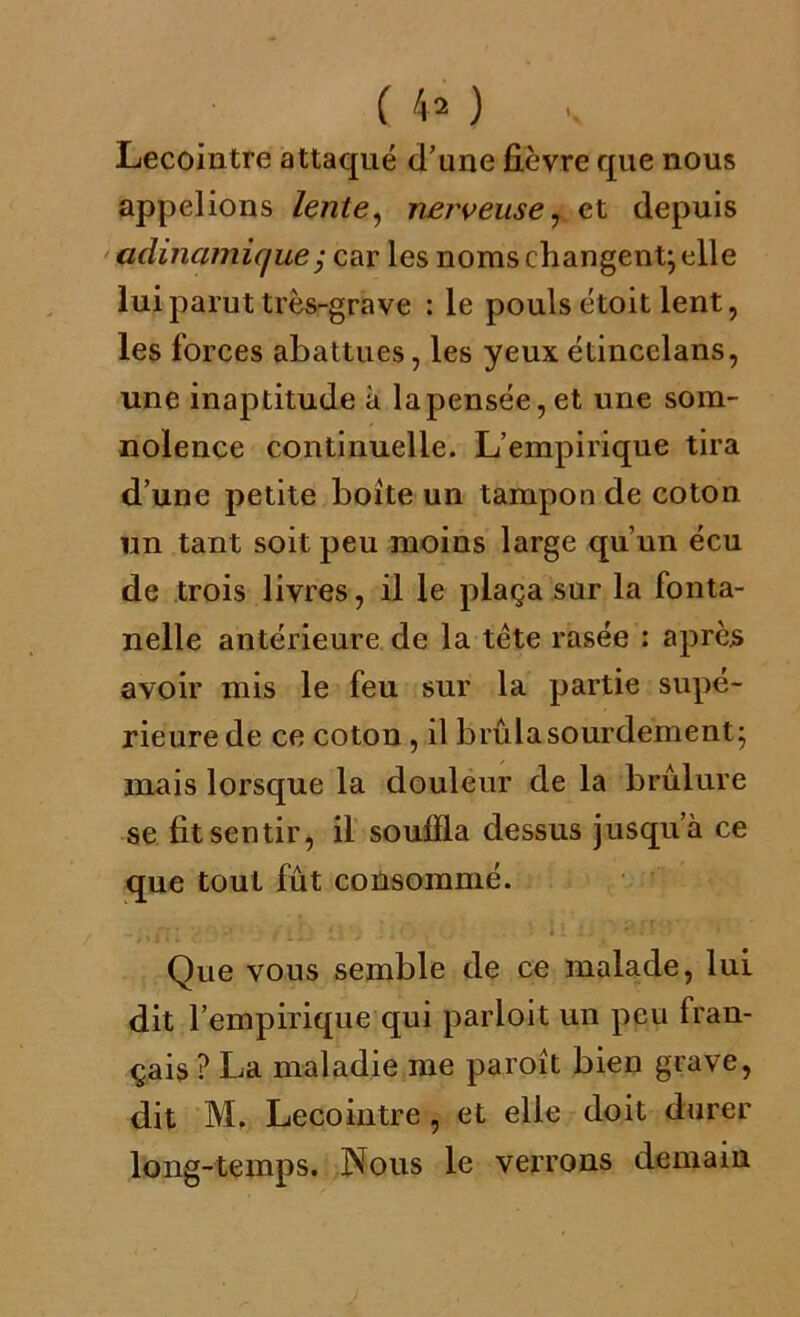 Lecointre attaqué d’une fièvre que nous appelions lente, nerveuse, et depuis adinamique; car les noms changent} elle lui parut très-grave : le pouls étoit lent, les forces abattues, les yeuxétincelans, une inaptitude à la pensée, et une som- nolence continuelle. L’empirique tira d’une petite boîte un tampon de coton un tant soit peu moins large qu’un écu de trois livres, il le plaça sur la fonta- nelle antérieure de la tête rasée : après avoir mis le feu sur la partie supé- rieure de ce coton, il brûla sourdement; mais lorsque la douleur de la brûlure se fit sentir, il souffla dessus jusqu’à ce que tout fût consommé. Que vous semble de ce malade, lui dit l’empirique qui partait un peu fran- çais ? La maladie me paroît bien grave, dit M. Lecointre, et elle doit durer long-temps. Nous le verrons demain