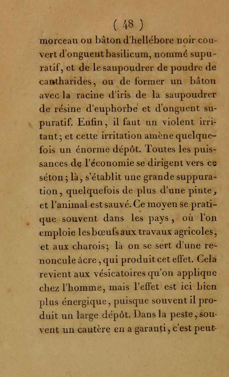 morceau ou bâton (l’hellébore noir cou- vert d’ongueutbasilicum, nommé supu- ratif, et de le saupoudrer de poudre de cantharides, ou de former un bâton avec la racine d’iris de la saupoudrer de résine d’euphorbe et d’onguent su- puratif. Enfin, il faut un violent irri- tant; et cette irritation amène quelque- fois un énorme dépôt. Toutes les puis- sances de l’économie se dirigent vers ce séton ; là, s’établit une grande suppura- tion, quelquefois de plus d’une pinte, et l’animal est sauvé. Ce moyen se prati- que souvent dans les pays , où l’on emploie les bœufs aux travaux agricoles, et aux charois; là on se sert d’une re- noncule âcre, qui produit cet effet. Cela revient aux vésicatoires qu’on applique chez l’homme, mais l’effet est ici bien plus énergique, puisque souvent il pro- duit un large dépôt. Dans la peste, sou- vent un cautère en a garanti, c’est peut-