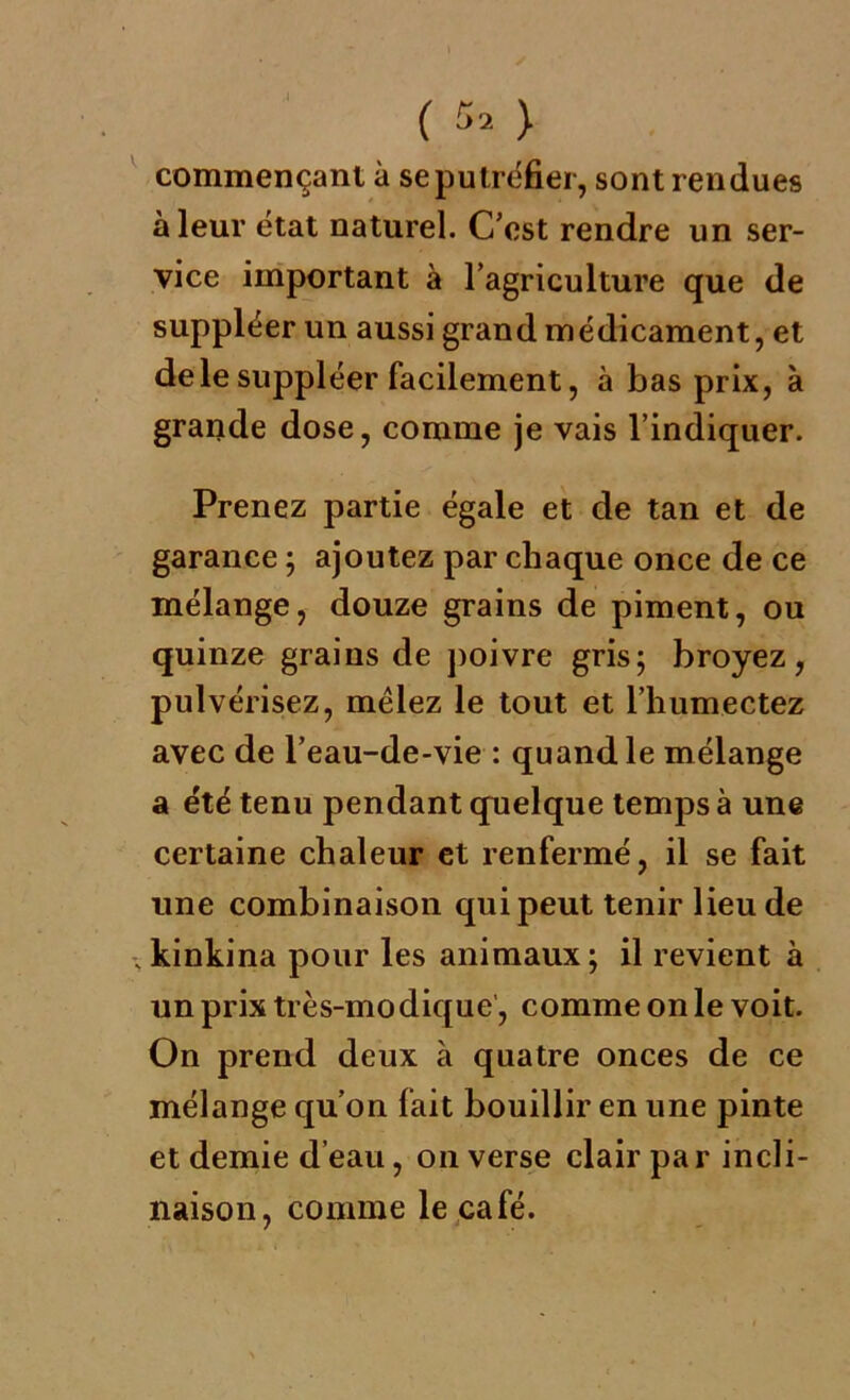 commençant à se putréfier, sont rendues à leur état naturel. C’est rendre un ser- vice important à l’agriculture que de suppléer un aussi grand médicament, et de le suppléer facilement, à bas prix, à grande dose, comme je vais l’indiquer. Prenez partie égale et de tan et de garance ; ajoutez par chaque once de ce mélange, douze grains de piment, ou quinze grains de poivre gris ; broyez, pulvérisez, mêlez le tout et l’humectez avec de l’eau-de-vie : quand le mélange a été tenu pendant quelque temps à une certaine chaleur et renfermé, il se fait une combinaison qui peut tenir lieu de -,kinkina pour les animaux; il revient à un prix très-modique, comme on le voit. On prend deux à quatre onces de ce mélange qu’on fait bouillir en une pinte et demie d’eau, on verse clair par incli- naison, comme le café.