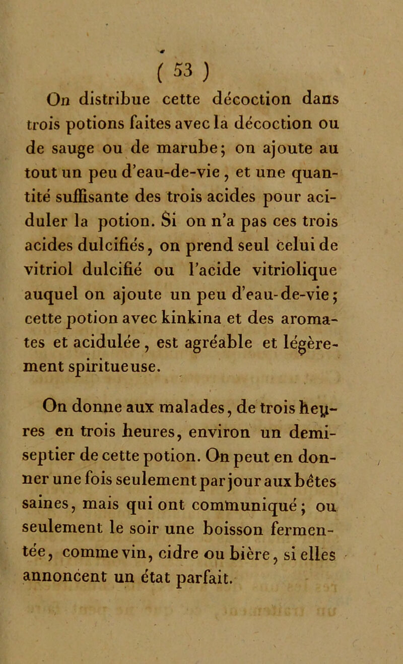 On distribue cette décoction dans trois potions faites avec la décoction ou de sauge ou de marube; on ajoute au tout un peu d’eau-de-vie , et une quan- tité suffisante des trois acides pour aci- duler la potion. Si on n’a pas ces trois acides dulcifiés , on prend seul celui de vitriol dulcifié ou l’acide vitriolique auquel on ajoute un peu d’eau-de-vie; cette potion avec kinkina et des aroma- tes et acidulée , est agréable et légère- ment spiritueuse. On donne aux malades, de trois heu- res en trois heures, environ un demi- septier de cette potion. On peut en don- ner une fois seulement par jour aux bétes saines, mais qui ont communiqué; ou seulement le soir une boisson fermen- tée , comme vin, cidre ou bière, si elles annoncent un état parfait.