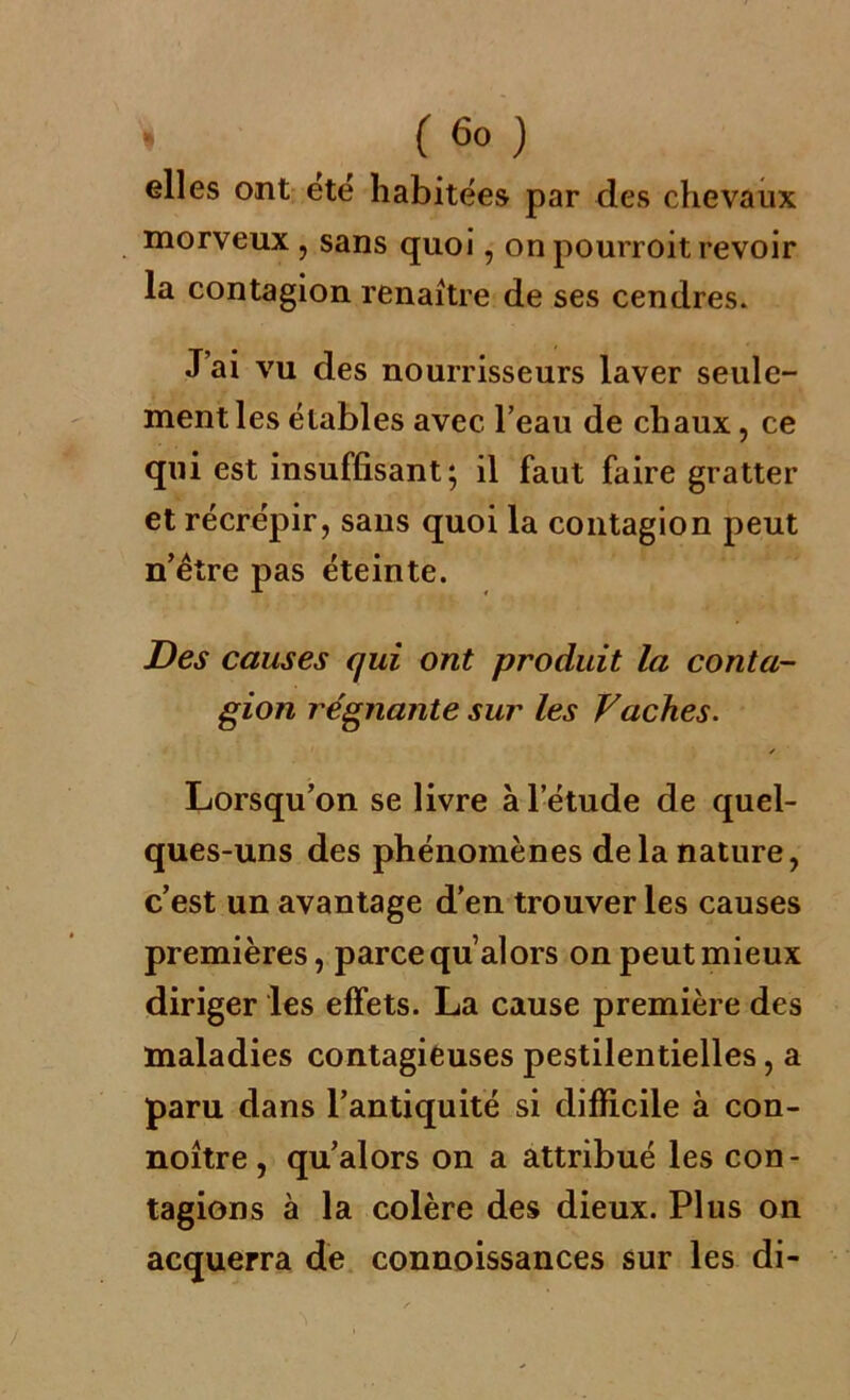 elles ont ete habitées par des chevaux morveux , sans quoi, on pourroit revoir la contagion renaître de ses cendres. J’ai vu des nourrisseurs laver seule- ment les étables avec l’eau de chaux, ce qui est insuffisant; il faut faire gratter et récrépir, sans quoi la contagion peut n’être pas éteinte. Des causes qui ont produit la conta- gion régnante sur les Vaches. / Lorsqu’on se livre à l’étude de quel- ques-uns des phénomènes delà nature, c’est un avantage d’en trouver les causes premières, parce qu alors on peut mieux diriger les effets. La cause première des maladies contagieuses pestilentielles, a paru dans l’antiquité si difficile à con- noître , qu’ai ors on a attribué les con- tagions à la colère des dieux. Plus on acquerra de connoissances sur les di-