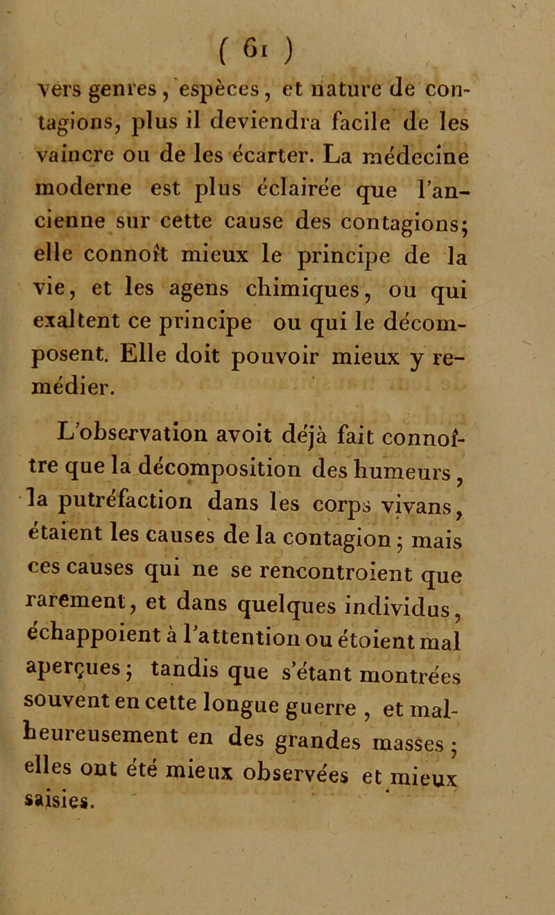 vers genres , espèces, et nature de con- tagions, plus il deviendra facile de les vaincre ou de les écarter. La médecine moderne est plus éclairée que l’an- cienne sur cette cause des contagions; elle connoit mieux le principe de la vie, et les agens chimiques, ou qui exaltent ce principe ou qui le décom- posent. Elle doit pouvoir mieux y re- médier. L’observation avoit déjà fait connof- tre que la décomposition des humeurs , la putréfaction dans les corps vivans, étaient les causes de la contagion ; mais ces causes qui ne se rencontroient que rarement, et dans quelques individus, echappoient à l'attention ou étoient mal aperçues ; tandis que s’étant montrées souvent en cette longue guerre , et mal- heureusement en des grandes masses ; elles ont été mieux observées et mieux saisies.