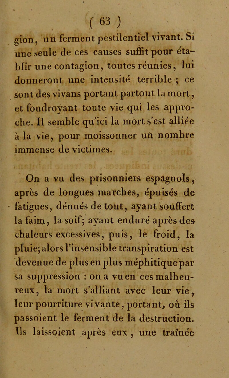 gion, un ferment pestilentiel vivant. Si une seule de ces causes suffit pour éta- blir une contagion, toutes réunies, lui donneront une intensité terrible ; ce sont des vivans portant partout la mort, et foudroyant toute vie qui les appro- che. Il semble qu’ici la mort s’est alliée à la vie, pour moissonner un nombre immense de victimes. On a vu des prisonniers espagnols, après de longues marches, épuisés de - fatigues, dénués de tout, ayant souffert la faim, la soif; ayant enduré après des chaleurs excessives, puis, le froid, la pluie; alors l’insensible transpiration est devenue de plus en plus méphitique par sa suppression : on a vu en ces malheu- reux, la mort s’alliant avec leur vie, leur pourriture vivante, portant, où ils passoient le ferment de la destruction. Ils laissoient après eux , une traînée