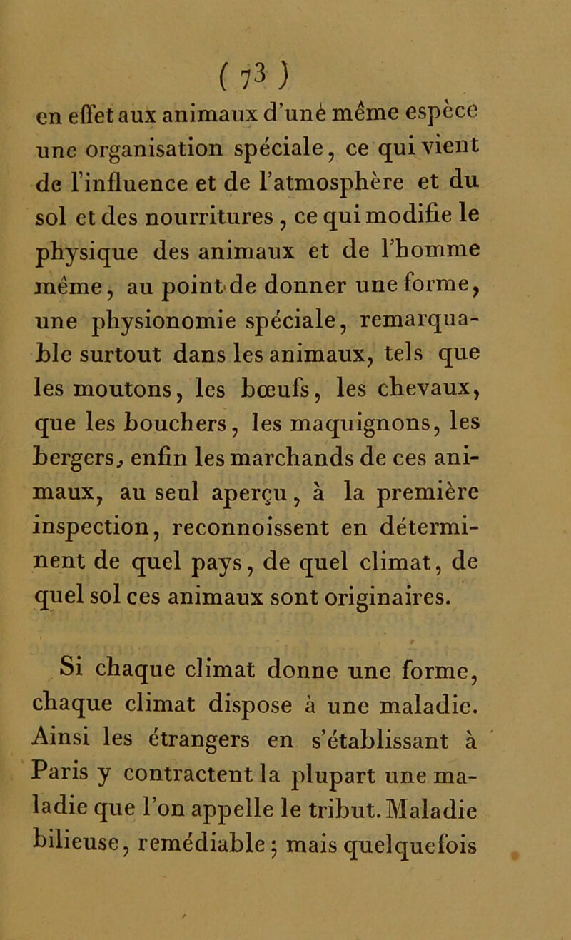 en effet aux animaux d’unè même espèce une organisation spéciale, ce qui vient de l’influence et de l’atmosphère et du sol et des nourritures , ce qui modifie le physique des animaux et de l’homme même, au pointde donner une forme, une physionomie spéciale, remarqua- ble surtout dans les animaux, tels que les moutons, les bœufs, les chevaux, que les bouchers, les maquignons, les bergers, enfin les marchands de ces ani- maux, au seul aperçu, à la première inspection, reconnoissent en détermi- nent de quel pays, de quel climat, de quel sol ces animaux sont originaires. Si chaque climat donne une forme, chaque climat dispose à une maladie. Ainsi les étrangers en s’établissant à Paris y contractent la plupart une ma- ladie que l’on appelle le tribut. Maladie bilieuse, remédiable; mais quelquefois