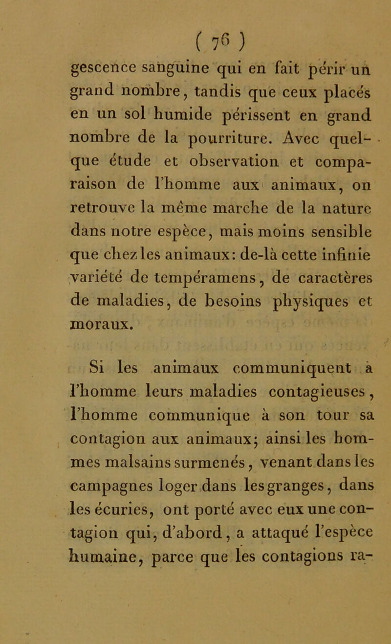 ( 7r> ) gescence sanguine qui en fait périr un grand nombre, tandis que ceux placés en un sol humide périssent en grand nombre de la pourriture. Avec quel- que étude et observation et compa- raison de l’homme aux animaux, on retrouve la meme marche de la nature dans notre espèce, mais moins sensible que chez les animaux: de-là cette infinie variété de tempéramens, de caractères de maladies, de besoins physiques et moraux. Si les animaux communiquent a l’homme leurs maladies contagieuses , l’homme communique à son tour sa contagion aux animaux; ainsi les hom- mes malsains surmenés, venant dans les campagnes loger dans les granges, dans les écuries, ont porté avec eux une con- tagion qui, d’abord, a attaqué l’espèce humaine, parce que les contagions ra-