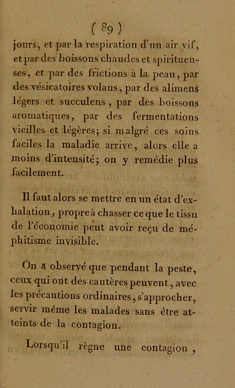 jours, et par la respiration d’un air vif, et par des boissons chaudes et spiritueu- ses, et par des frictions à la j3eau, par des vésicatoires volans, j:>ar des alimens légers et succulens , par des boissons aromatiques, par des fermentations vieilles et légères; si malgré ces soins faciles la maladie arrive, alors elle a moins d’intensité; on y remédie plus facilement. Il faut alors se mettre en un état d’ex- halation^ propre à chasser ce que le tissu de l’économie peut avoir reçu de mé- phitisme invisible. On a observé que pendant la peste, ceux qui ont des cautères peuvent, avec les précautions ordinaires, s’approcher, servir meme les malades sans être at- teints de la contagion. Lorsqu il règne une contagion ,