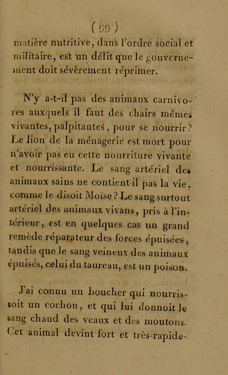 (oo ) matière nutritive, dans l’ordre social et militaire, est un délit que le gouverne- ment doit sévèrement réprimer. N’y a-t-il pas des animaux carnivo- ' res auxquels il faut des chairs mêmes vivantes, palpitantes , pour se nourrir? Le lion de la ménagerie est mort pour n’avoir pas eu cette nourriture vivante et nourrissante. Le sang artériel des animaux sains ne contient-il pas la vie, comme le disoit Moïse ? Le sang surtout artériel des animaux vivans, pris à l’in- térieur, est en quelques cas un grand remède réparateur des forces épuisées , tandis que le sang veineux des animaux épuisés, celui du taureau, est un poison. J ai connu un boucher qui nourris- soit un cochon, et qui lui donnoit le sang chaud des veaux et des moutons. Cet animal devint fort et très-rapide-