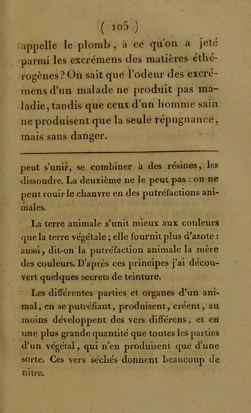 appelle le plomb , a ce quon. a jeté parmi les excrémens des matières éthé- rogènes ? On sait que l’odeur des excré- mens d’un malade ne produit pas ma- ladie, tandis que ceux d’un homme sain ne produisent que la seule répugnance, mais sans danger. peut s’unir, se combiner à des résinés, les dissoudre. La deuxième ne le peut pas : on ne peut rouir le chanvre en des putréfactions ani- males. La terre animale s’unit mieux aux couleurs que la terre vége'tale ; elle fournit plus d’azote : aussi, dit-on la putréfaction animale la mère des couleurs. D’après ces principes j’ai décou- vert quelques secrets de teinture. Les différentes parties et organes d’un ani- mal, en se putréfiant, produisent, créent, au moins développent des vers différons, et en une plus grande quantité que toutes les parties d’un végétal, qui n’en produisent que d’une sorte. Ces vers séchés donnent beaucoup de nitre. I