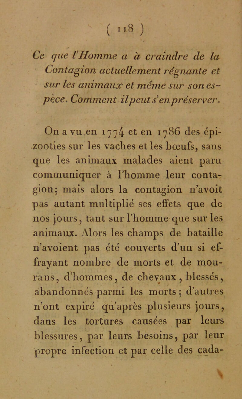 Ce que l Homme a à craindre de la Contagion actuellement régnante et sur les animaux et même sur son es- pèce. Comment il peut s en préserver. On a vu en 1774 et en 1786 des épi- zooties sur les vaches et les bœufs, sans que les animaux malades aient paru communiquer à l’homme leur conta- gion; mais alors la contagion n’avoit pas autant multiplié ses effets que de nos jours, tant sur l’homme que sur les animaux. Alors les champs de bataille n’avoient pas été couverts d’un si ef- frayant nombre de morts et de mou- rans, d’hommes, de chevaux , blessés, abandonnés parmi les morts ; d’autres 11’ont expiré qu’après plusieurs jours, dans les tortures causées par leurs blessures, par leurs besoins, par leur propre infection et par celle des cada-