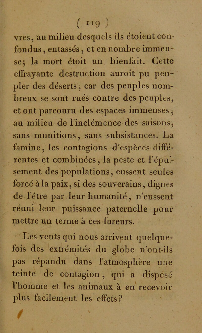 ( 1 *9 ) vres, au milieu desquels ils étoient con- fondus , entasses, et en nombre immen- se; la mort étoit un bienfait. Cette effrayante destruction auroit pu peu- pler des déserts, car des peuples nom- breux se sont rués contre des peuples, et ont parcouru des espaces immenses, au milieu de l’inclémence des saisons, sans munitions, sans subsistances. La famine, les contagions d’espèces diffé- rentes et combinées, la peste et l’épui- sement des populations, eussent seules forcé à la paix, si des souverains, dignes de l’être par leur humanité, n’eussent réuni leur puissance paternelle pour mettre un terme à ces fureurs. Les vents qui nous arrivant quelque- fois des extrémités du globe n’ont-ils pas répandu dans l’atmosphère une teinte de contagion, qui a disposé l’homme et les animaux à en recevoir plus facilement les effets?